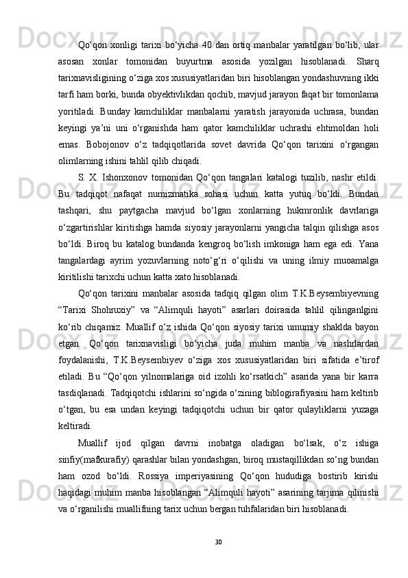 Qo‘qon   xonligi   tarixi   bo‘yicha   40   dan   ortiq   manbalar   yaratilgan   bo‘lib,   ular
asosan   xonlar   tomonidan   buyurtma   asosida   yozilgan   hisoblanadi.   Sharq
tarixnavisligining o‘ziga xos xususiyatlaridan biri hisoblangan yondashuvning ikki
tarfi ham borki, bunda obyektivlikdan qochib, mavjud jarayon faqat bir tomonlama
yoritiladi.   Bunday   kamchiliklar   manbalarni   yaratish   jarayonida   uchrasa,   bundan
keyingi   ya’ni   uni   o‘rganishda   ham   qator   kamchiliklar   uchrashi   ehtimoldan   holi
emas.   Bobojonov   o‘z   tadqiqotlarida   sovet   davrida   Qo‘qon   tarixini   o‘rgangan
olimlarning ishini tahlil qilib chiqadi. 
S.   X.   Ishonxonov   tomonidan   Qo‘qon   tangalari   katalogi   tuzilib,   nashr   etildi.
Bu   tadqiqot   nafaqat   numizmatika   sohasi   uchun   katta   yutuq   bo‘ldi.   Bundan
tashqari,   shu   paytgacha   mavjud   bo‘lgan   xonlarning   hukmronlik   davrlariga
o‘zgartirishlar   kiritishga   hamda  siyosiy   jarayonlarni  yangicha   talqin  qilishga   asos
bo‘ldi.   Biroq   bu   katalog   bundanda   kengroq   bo‘lish   imkoniga   ham   ega   edi.   Yana
tangalardagi   ayrim   yozuvlarning   noto‘g‘ri   o‘qilishi   va   uning   ilmiy   muoamalga
kiritilishi tarixchi uchun katta xato hisoblanadi. 
Qo‘qon   tarixini   manbalar   asosida   tadqiq   qilgan   olim   T.K.Beysembiyevning
“Tarixi   Shohruxiy”   va   “Alimquli   hayoti”   asarlari   doirasida   tahlil   qilinganlgini
ko‘rib chiqamiz.  Muallif   o‘z  ishida  Qo‘qon siyosiy  tarixi  umumiy  shaklda  bayon
etgan.   Qo‘qon   tarixnavisligi   bo‘yicha   juda   muhim   manba   va   nashrlardan
foydalanishi,   T.K.Beysembiyev   o‘ziga   xos   xususiyatlaridan   biri   sifatida   e’tirof
etiladi.   Bu   “Qo‘qon   yilnomalariga   oid   izohli   ko‘rsatkich”   asarida   yana   bir   karra
tasdiqlanadi. Tadqiqotchi ishlarini so‘ngida o‘zining biblogirafiyasini ham keltirib
o‘tgan,   bu   esa   undan   keyingi   tadqiqotchi   uchun   bir   qator   qulayliklarni   yuzaga
keltiradi. 
Muallif   ijod   qilgan   davrni   inobatga   oladigan   bo‘lsak,   o‘z   ishiga
sinfiy(mafkurafiy) qarashlar bilan yondashgan, biroq mustaqillikdan so‘ng bundan
ham   ozod   bo‘ldi.   Rossiya   imperiyasining   Qo‘qon   hududiga   bostirib   kirishi
haqidagi   muhim   manba  hisoblangan   “Alimquli  hayoti”   asarining  tarjima  qilinishi
va o‘rganilishi muallifning tarix uchun bergan tuhfalaridan biri hisoblanadi. 
30 