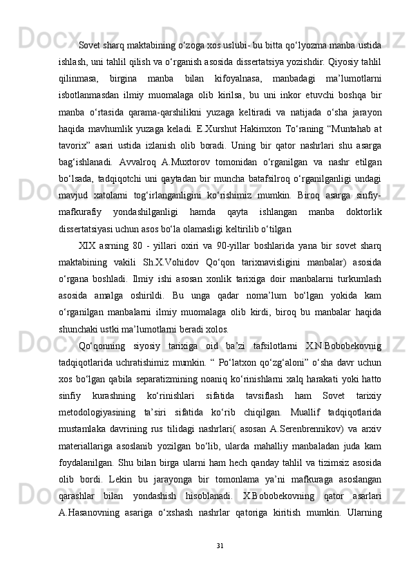 Sovet sharq maktabining o‘zoga xos uslubi- bu bitta qo‘lyozma manba ustida
ishlash, uni tahlil qilish va o‘rganish asosida dissertatsiya yozishdir. Qiyosiy tahlil
qilinmasa,   birgina   manba   bilan   kifoyalnasa,   manbadagi   ma’lumotlarni
isbotlanmasdan   ilmiy   muomalaga   olib   kirilsa,   bu   uni   inkor   etuvchi   boshqa   bir
manba   o‘rtasida   qarama-qarshilikni   yuzaga   keltiradi   va   natijada   o‘sha   jarayon
haqida   mavhumlik   yuzaga   keladi.   E.Xurshut   Hakimxon   To‘raning   “Muntahab   at
tavorix”   asari   ustida   izlanish   olib   boradi.   Uning   bir   qator   nashrlari   shu   asarga
bag‘ishlanadi.   Avvalroq   A.Muxtorov   tomonidan   o‘rganilgan   va   nashr   etilgan
bo‘lsada,   tadqiqotchi   uni   qaytadan   bir   muncha   batafsilroq   o‘rganilganligi   undagi
mavjud   xatolarni   tog‘irlanganligini   ko‘rishimiz   mumkin.   Biroq   asarga   sinfiy-
mafkurafiy   yondashilganligi   hamda   qayta   ishlangan   manba   doktorlik
dissertatsiyasi uchun asos bo‘la olamasligi keltirilib o‘tilgan 
XIX   asrning   80   -   yillari   oxiri   va   90-yillar   boshlarida   yana   bir   sovet   sharq
maktabining   vakili   Sh.X.Vohidov   Qo‘qon   tarixnavisligini   manbalar)   asosida
o‘rgana   boshladi.   Ilmiy   ishi   asosan   xonlik   tarixiga   doir   manbalarni   turkumlash
asosida   amalga   oshirildi.   Bu   unga   qadar   noma’lum   bo‘lgan   yokida   kam
o‘rganilgan   manbalarni   ilmiy   muomalaga   olib   kirdi,   biroq   bu   manbalar   haqida
shunchaki ustki ma’lumotlarni beradi xolos. 
Qo‘qonning   siyosiy   tarixiga   oid   ba’zi   tafsilotlarni   X.N.Bobobekovnig
tadqiqotlarida   uchratishimiz   mumkin.   “   Po‘latxon   qo‘zg‘aloni”   o‘sha   davr   uchun
xos   bo‘lgan   qabila   separatizmining  noaniq   ko‘rinishlarni   xalq  harakati   yoki   hatto
sinfiy   kurashning   ko‘rinishlari   sifatida   tavsiflash   ham   Sovet   tarixiy
metodologiyasining   ta’siri   sifatida   ko‘rib   chiqilgan.   Muallif   tadqiqotlarida
mustamlaka   davrining   rus   tilidagi   nashrlari(   asosan   A.Serenbrennikov)   va   arxiv
materiallariga   asoslanib   yozilgan   bo‘lib,   ularda   mahalliy   manbaladan   juda   kam
foydalanilgan.   Shu   bilan   birga   ularni   ham   hech   qanday   tahlil   va   tizimsiz   asosida
olib   bordi.   Lekin   bu   jarayonga   bir   tomonlama   ya’ni   mafkuraga   asoslangan
qarashlar   bilan   yondashish   hisoblanadi.   X.Bobobekovning   qator   asarlari
A.Hasanovning   asariga   o‘xshash   nashrlar   qatoriga   kiritish   mumkin.   Ularning
31 