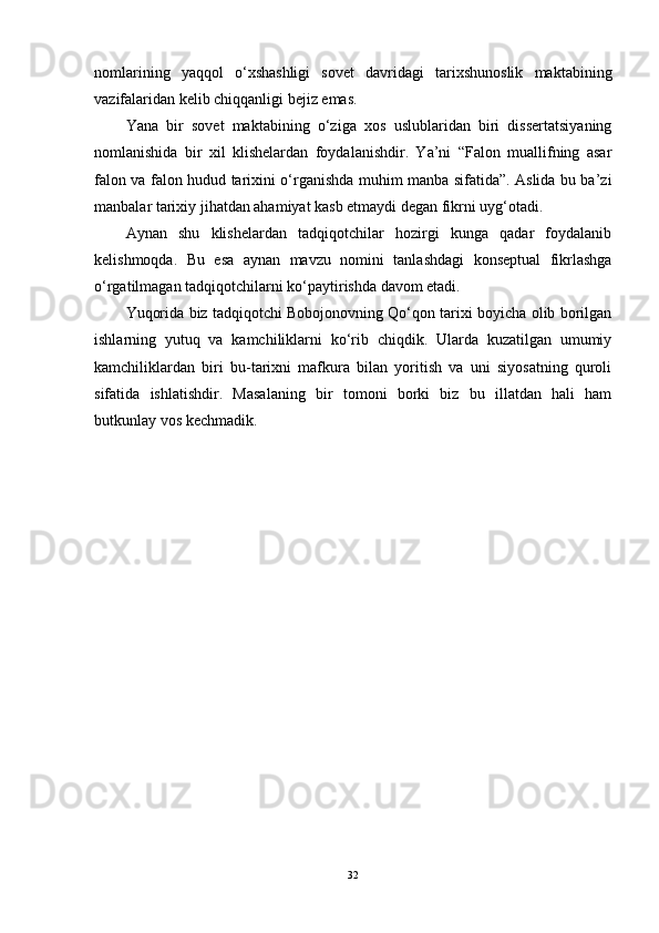 nomlarining   yaqqol   o‘xshashligi   sovet   davridagi   tarixshunoslik   maktabining
vazifalaridan kelib chiqqanligi bejiz emas. 
Yana   bir   sovet   maktabining   o‘ziga   xos   uslublaridan   biri   dissertatsiyaning
nomlanishida   bir   xil   klishelardan   foydalanishdir.   Ya’ni   “Falon   muallifning   asar
falon va falon hudud tarixini o‘rganishda muhim manba sifatida”. Aslida bu ba’zi
manbalar tarixiy jihatdan ahamiyat kasb etmaydi degan fikrni uyg‘otadi. 
Aynan   shu   klishelardan   tadqiqotchilar   hozirgi   kunga   qadar   foydalanib
kelishmoqda.   Bu   esa   aynan   mavzu   nomini   tanlashdagi   konseptual   fikrlashga
o‘rgatilmagan tadqiqotchilarni ko‘paytirishda davom etadi. 
Yuqorida biz tadqiqotchi Bobojonovning Qo‘qon tarixi boyicha olib borilgan
ishlarning   yutuq   va   kamchiliklarni   ko‘rib   chiqdik.   Ularda   kuzatilgan   umumiy
kamchiliklardan   biri   bu-tarixni   mafkura   bilan   yoritish   va   uni   siyosatning   quroli
sifatida   ishlatishdir.   Masalaning   bir   tomoni   borki   biz   bu   illatdan   hali   ham
butkunlay vos kechmadik.
32 