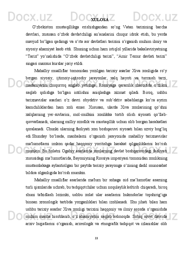 XULOSA
O‘zbekiston   mustaqillikga   erishishgandan   so‘ng   Vatan   tarixining   barcha
davrlari,   xususan   o‘zbek   davlatchiligi   an’analarini   chuqur   idrok   etish,   bu   yerda
mavjud bo‘lgan qadimgi va o‘rta asr  davlatlari tarixini o‘rganish muhim ilmiy va
siyosiy ahamiyat kasb etdi. Shuning uchun ham istiqlol yillarida bakalaviriyatning
“Tarix”   yo‘nalishida   “O‘zbek   davlatchiligi   tarixi”,   “Amir   Temur   davlati   tarixi”
singari maxsus kurslar joriy etildi.
Mahalliy   mualliflar   tomonidan   yozilgan   tarixiy   asarlar   Xiva   xonligida   ro‘y
bergan   siyosiy,   ijtimoiy-iqtisodiy   jarayonlar,   xalq   hayoti   va   turmush   tarzi,
madaniyatini   chuqurroq   anglab   yetishga ,   Rossiyaga   qaramlik   sharoitida   o‘zlikni
saqlab   qolishga   bo‘lgan   intilishni   aniqlashga   xizmat   qiladi.   Biroq,   ushbu
tarixnavislar   asarlari   o‘z   davri   obyektiv   va   sub’ektiv   sabablariga   ko‘ra   ayrim
kamchiliklardan   ham   xoli   emas.   Xususan,   ularda   Xiva   xonlarining   qo‘shni
xalqlarning   yer-suvlarini,   mol-mulkini   xonlikka   tortib   olish   siyosati   qo‘llab-
quvvatlanadi, ularning milliy ozodlik va mustaqillik uchun olib borgan harakatlari
qoralanadi.   Chunki  ularning  faoliyati  xon  boshqaruvi  siyosati  bilan  uzviy  bog‘liq
edi.Shunday   bo‘lsada,   manbalarni   o‘rganish   jarayonida   mahalliy   tarixnavislar
ma'lumotlarni   imkon   qadar   haqqoniy   yoritishga   harakat   qilganliklarini   ko‘rish
mumkin. Bu holatni Ogahiy asarlarida xonlarning davlat boshqaruvidagi  faoliyati
xususidagi ma’lumotlarida, Bayoniyning Rossiya imperiyasi tomonidan xonlikning
mustamlakaga aylantirilgan bir paytda tarixiy jarayonga o‘zining dadil munosabat
bildira olganligida ko‘rish mumkin.
Mahalliy   mualliflar   asarlarida   ma'lum   bir   sohaga   oid   ma’lumotlar   asarning
turli qismlarida uchrab, bu tadqiqotchilar uchun   noqulaylik keltirib chiqaradi , biroq
shuni   ta'kidlash   lozimki,   ushbu   xolat   ular   asarlarini   hukmdorlar   topshirig‘iga
binoan   xronologik   tartibda   yozganliklari   bilan   izohlanadi.   Shu   jihati   bilan   ham
ushbu   tarixiy   asarlar   Xiva   xonligi   tarixini   haqqoniy   va   ilmiy   asosda   o‘rganishda
muhim   manba   hisoblanib,   o‘z   ahamiyatini   saqlab   kelmoqda.   Sobiq   sovet   davrida
arxiv   hujjatlarini   o‘rganish,   arxeologik   va   etnografik   tadqiqot   va   izlanishlar   olib
33 