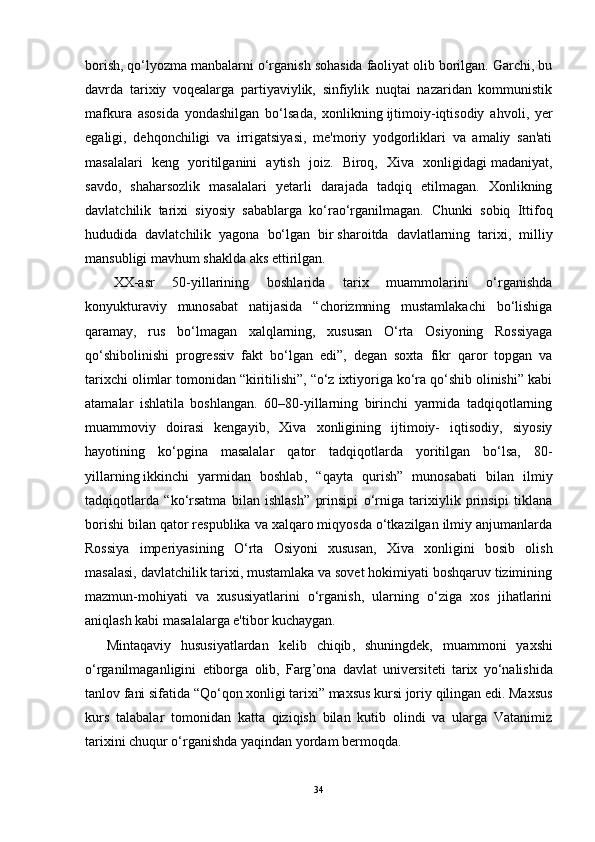 borish, qo‘lyozma manbalarni o‘rganish sohasida faoliyat olib borilgan. Garchi, bu
davrda   tarixiy   voqealarga   partiyaviylik,   sinfiylik   nuqtai   nazaridan   kommunistik
mafkura   asosida   yondashilgan   bo‘lsada,   xonlikning   ijtimoiy-iqtisodiy   ahvoli ,   yer
egaligi,   dehqonchiligi   va   irrigatsiyasi,   me'moriy   yodgorliklari   va   amaliy   san'ati
masalalari   keng   yoritilganini   aytish   joiz.   Biroq,   Xiva   xonligidagi   madaniyat ,
savdo,   shaharsozlik   masalalari   yetarli   darajada   tadqiq   etilmagan.   Xonlikning
davlatchilik   tarixi   siyosiy   sabablarga   ko‘rao‘rganilmagan.   Chunki   sobiq   Ittifoq
hududida   davlatchilik   yagona   bo‘lgan   bir   sharoitda   davlatlarning   tarixi ,   milliy
mansubligi mavhum shaklda aks ettirilgan.
XX-asr   50-yillarining   boshlarida   tarix   muammolarini   o‘rganishda
konyukturaviy   munosabat   natijasida   “chorizmning   mustamlakachi   bo‘lishiga
qaramay,   rus   bo‘lmagan   xalqlarning,   xususan   O‘rta   Osiyoning   Rossiyaga
qo‘shibolinishi   progressiv   fakt   bo‘lgan   edi”,   degan   soxta   fikr   qaror   topgan   va
tarixchi olimlar tomonidan “kiritilishi”, “o‘z ixtiyoriga ko‘ra qo‘shib olinishi” kabi
atamalar   ishlatila   boshlangan.   60–80-yillarning   birinchi   yarmida   tadqiqotlarning
muammoviy   doirasi   kengayib,   Xiva   xonligining   ijtimoiy-   iqtisodiy,   siyosiy
hayotining   ko‘pgina   masalalar   qator   tadqiqotlarda   yoritilgan   bo‘lsa,   80-
yillarning   ikkinchi   yarmidan   boshlab ,   “qayta   qurish”   munosabati   bilan   ilmiy
tadqiqotlarda   “ko‘rsatma   bilan   ishlash”   prinsipi   o‘rniga   tarixiylik   prinsipi   tiklana
borishi bilan qator respublika va xalqaro miqyosda o‘tkazilgan ilmiy anjumanlarda
Rossiya   imperiyasining   O‘rta   Osiyoni   xususan,   Xiva   xonligini   bosib   olish
masalasi, davlatchilik tarixi, mustamlaka va sovet hokimiyati boshqaruv tizimining
mazmun-mohiyati   va   xususiyatlarini   o‘rganish,   ularning   o‘ziga   xos   jihatlarini
aniqlash kabi masalalarga e'tibor kuchaygan.
Mintaqaviy   hususiyatlardan   kelib   chiqib ,   shuningdek ,   muammoni   yaxshi
o ‘ rganilmaganligini   etiborga   olib ,   Farg ’ ona   davlat   universiteti   tarix   yo ‘ nalishida
tanlov   fani   sifatida  “ Qo ‘ qon   xonligi   tarixi ”  maxsus   kursi   joriy   qilingan   edi .  Maxsus
kurs   talabalar   tomonidan   katta   qiziqish   bilan   kutib   olindi   va   ularga   Vatanimiz
tarixini chuqur o‘rganishda yaqindan yordam bermoqda.
34 