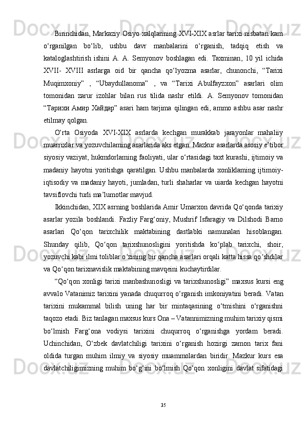 Birinchidan, Markaziy Osiyo xalqlarining XVI-XIX asrlar tarixi nisbatan kam
o‘rganilgan   bo‘lib,   ushbu   davr   manbalarini   o‘rganish,   tadqiq   etish   va
kataloglashtirish   ishini   A.   A.   Semyonov   boshlagan   edi.   Taxminan ,   10   yil   ichida
XVII-   XVIII   asrlarga   oid   bir   qancha   qo‘lyozma   asarlar,   chunonchi,   “Tarixi
Muqimxoniy”   ,   “Ubaydullanoma”   ,   va   “Tarixi   Abulfayzxon”   asarlari   olim
tomonidan   zarur   izohlar   bilan   rus   tilida   nashr   etildi.   A.   Semyonov   tomonidan
“Тарихи   Амир   Хайдар”   asari   ham   tarjima   qilingan   edi,   ammo   ashbu   asar   nashr
etilmay qolgan.
O‘rta   Osiyoda   XVI-XIX   asrlarda   kechgan   murakkab   jarayonlar   mahaliiy
muarrixlar va yozuvchilaming asarlarida aks etgan. Mazkur asarlarda asosiy e’tibor
siyosiy vaziyat, hukmdorlaming faoliyati, ular o‘rtasidagi taxt kurashi, ijtimoiy va
madaniy   hayotni   yoritishga   qaratilgan.   Ushbu   manbalarda   xonliklaming   ijtimoiy-
iqtisodiy   va   madaniy   hayoti,   jumladan ,   turli   shaharlar   va   uiarda   kechgan   hayotni
tavsiflovchi turli ma’lumotlar mavjud.
Ikkinchidan, XIX asrning boshlarida Amir Umarxon davrida Qo‘qonda tarixiy
asarlar   yozila   boshlandi.   Fazliy   Farg‘oniy,   Mushrif   Isfaragiy   va   Dilshodi   Barno
asarlari   Qo‘qon   tarixchilik   maktabining   dastlabki   namunalari   hisoblangan.
Shunday   qilib,   Qo qon   tarixshunosligini   yoritishda   ko plab   tarixchi,   shoir,ʻ ʻ
yozuvchi kabi ilmi toliblar o zining bir qancha asarlari orqali katta hissa qo shdilar	
ʻ ʻ
va Qo qon tarixnavislik maktabining mavqeini kuchaytirdilar.	
ʻ
“Qo‘q о n   хо nligi   tari х i   manbashun о sligi   va  tari х shun о sligi”   ma х sus   kursi   eng
avval о   Vatanimiz tari х ini yanada chuqurr о q o‘rganish imk о niyatini b е radi. Vatan
tari х ini   mukammal   bilish   uning   har   bir   mintaqasining   o‘tmishini   o‘rganishni
taqozo etadi. Biz tanlagan maxsus kurs Ona – Vatannimizning muhim tarixiy qismi
bo‘lmish   Farg‘ona   vodiysi   tarixini   chuqurroq   o‘rganishga   yordam   beradi.
Uchinchidan,   O‘zbek   davlatchiligi   tarixini   o‘rganish   hozirgi   zamon   tarix   fani
oldida   turgan   muhim   ilmiy   va   siyosiy   muammolardan   biridir.   Mazkur   kurs   esa
davlatchiligimizning   muhim   bo‘g‘ini   bo‘lmish   Qo‘qon   xonligini   davlat   sifatidagi
35 