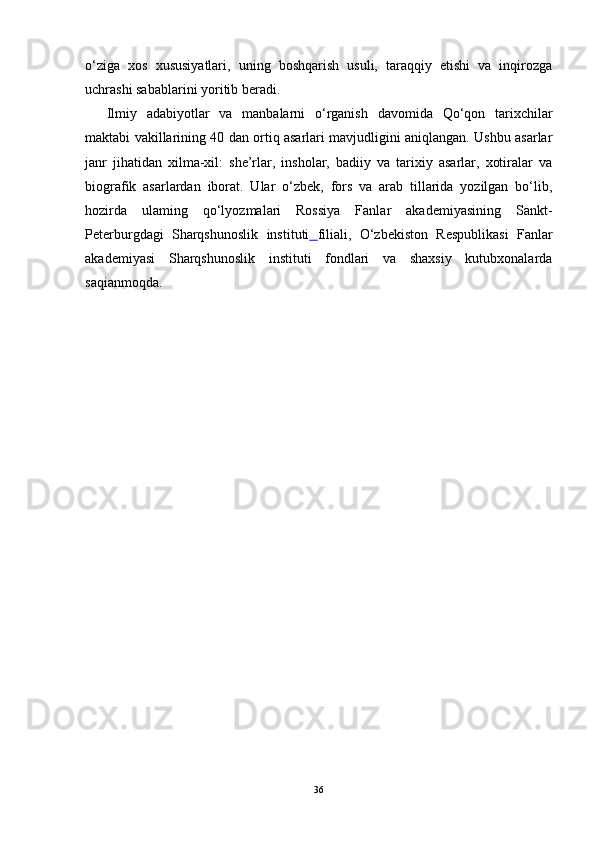 o‘ziga   xos   xususiyatlari,   uning   boshqarish   usuli,   taraqqiy   etishi   va   inqirozga
uchrashi sabablarini yoritib beradi.
Ilmiy   adabiyotlar   va   manbalarni   o‘rganish   davomida   Qo‘qon   tarixchilar
maktabi vakillarining 40 dan ortiq asarlari mavjudligini aniqlangan. Ushbu asarlar
janr   jihatidan   xilma-xil:   she’rlar,   insholar,   badiiy   va   tarixiy   asarlar,   xotiralar   va
biografik   asarlardan   iborat.   Ular   o‘zbek,   fors   va   arab   tillarida   yozilgan   bo‘lib,
hozirda   ulaming   qo‘lyozmalari   Rossiya   Fanlar   akademiyasining   Sankt-
Peterburgdagi   Sharqshunoslik   instituti   filiali ,   O‘zbekiston   Respublikasi   Fanlar
akademiyasi   Sharqshunoslik   instituti   fondlari   va   shaxsiy   kutubxonalarda
saqianmoqda.
36 