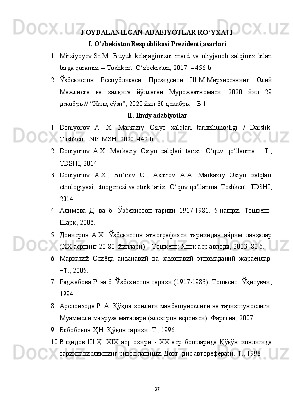 FOYDALANILGAN ADABIYOTLAR RO‘YXATI
I. O‘zbekiston Respublikasi  Prezidenti   asarlari
1. Mirziyoyev.Sh.M.   Buyuk   kelajagimizni   mard   va   oliyjanob   xalqimiz   bilan
birga quramiz. –  То shkent: O‘zbekiston, 2017. – 456 b.
2. Ўзбекистон   Республикаси   Президенти   Ш.М.Мирзиёевнинг   Олий
Мажлисга   ва   халқига   йўллаган   Мурожаатномаси.   2020   йил   29
декабрь // “Халқ сўзи”, 2020 йил 30 декабрь. – Б.1.
II. Ilmiy adabiyotlar
1. Doniyorov   A.   X.   Markaziy   Osiyo   xalqlari   tarixshunosligi   /   Darslik.
Toshkent: NIF MSH, 2020. 442 b.
2. Dоniyorоv   А.Х.   Mаrkаziy   Оsiyo   хаlqlаri   tаriхi.   O‘quv   qo‘llаnmа.   −T.,
TDSHI, 2014.
3. Dоniyorоv   А.Х.,   Bo‘riеv   О.,   Аshirоv   А.А.   Mаrkаziy   Оsiyo   хаlqlаri
etnologiyasi, etnоgеnеzi vа etnik tаriхi. O‘quv qo‘llаnmа. Tоshkеnt: TDSHI,
2014.
4. Алимова   Д.   ва   б.   Ўзбекистон   тарихи   1917-1981.   5-нашри.   Тошкент:
Шарқ, 2006.
5. Дониёров   А.Х.   Ўзбекистон   этнографияси   тарихидан   айрим   лавҳалар
(ХХ асрнинг 20-80–йиллари). –Тошкент:  Янги аср авлоди , 2003. 80 б.
6. Марказий   Осиёда   анъанавий   ва   замонавий   этномаданий   жараёнлар.
−Т., 2005.
7. Раджабова Р. ва б. Ўзбекистон тарихи (1917-1983). Тошкент: Ўқитувчи,
1994.
8. Арслонзода Р. A. Қўқон хонлиги манбашунослиги ва тарихшунослиги:
Муаммоли маъруза матнлари (электрон версияси). Фарғона, 2007.
9. Бобобеков Ҳ.Н. Қўқон тарихи. Т., 1996.
10. Воҳидов   Ш.Ҳ.   XIX   аср   охири   -   XX   аср   бошларида   Қўқўн   хонлигида
тарихнависликнинг ривожланиши. Докт. дис.автореферати. Т., 1998.
37 