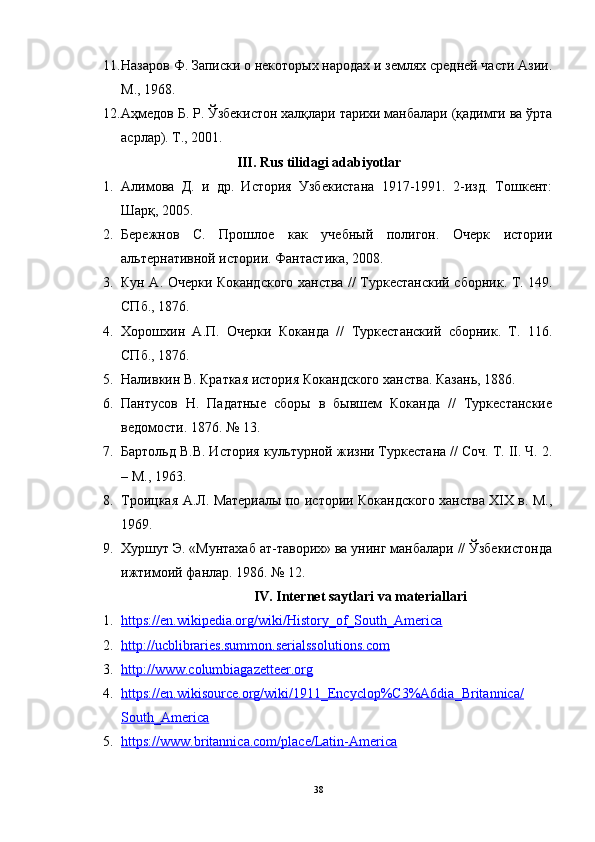 11. Назаров Ф. Записки о некоторых народах и землях средней части Азии.
M., 1968.
12. Аҳмедов Б. Р. Ўзбекистон халқлари тарихи манбалари (қадимги ва ўрта
асрлар). T., 2001.
III.  Rus tilidagi adabiyotlar
1. Алимова   Д.   и   др.   История   Узбекистана   1917-1991.   2-изд.   Тошкент:
Шарқ, 2005.
2. Бережнов   С.   Прошлое   как   учебный   полигон.   Очерк   истории
альтернативной истории. Фантастика, 2008.
3. Кун А. Очерки Кокандского ханства // Туркестанский сборник. Т. 149.
СПб., 1876.
4. Хорошхин   А.П.   Очерки   Коканда   //   Туркестанский   сборник.   Т.   116.
СПб., 1876.
5. Наливкин В. Краткая история Кокандского ханства. Казань, 1886.
6. Пантусов   Н.   Падатные   сборы   в   бывшем   Коканда   //   Туркестанские
ведомости. 1876. № 13.
7. Бартольд В.В. История культурной жизни Туркестана // Соч. Т. II. Ч. 2.
– М., 1963.
8. Троицкая А.Л. Материалы по истории Кокандского ханства XIX в. М.,
1969.
9. Хуршут Э. «Мунтахаб ат-таворих» ва унинг манбалари // Ўзбекистонда
ижтимоий фанлар. 1986. № 12.
IV. Internet   saytlari   va   materiallari
1. https://en.wikipedia.org/wiki/History_of_South_America   
2. http://ucblibraries.summon.serialssolutions.com   
3. http://www.columbiagazetteer.org   
4. https://en.wikisource.org/wiki/1911_Encyclop%C3%A6dia_Britannica/   
South_America
5. https://www.britannica.com/place/Latin-America     
38 