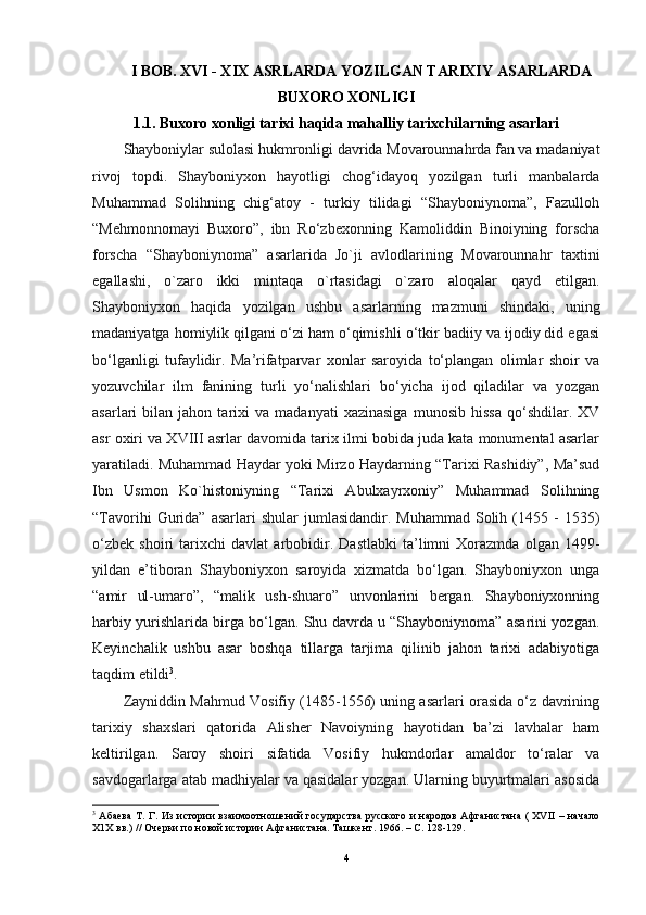 I BOB. XVI - XIX ASRLARDA YOZILGAN TARIXIY ASARLARDA
BUXORO XONLIGI
1.1. Buxoro xonligi tarixi haqida mahalliy tarixchilarning asarlari
Shayboniylar sulolasi hukmronligi davrida Movarounnahrda fan va madaniyat
rivoj   topdi.   Shayboniyxon   hayotligi   chog‘idayoq   yozilgan   turli   manbalarda
Muhammad   Solihning   chig‘atoy   -   turkiy   tilidagi   “Shayboniynoma”,   Fazulloh
“Mehmonnomayi   Buxoro”,   ibn   Ro‘zbexonning   Kamoliddin   Binoiyning   forscha
forscha   “Shayboniynoma”   asarlarida   Jo`ji   avlodlarining   Movarounnahr   taxtini
egallashi,   o`zaro   ikki   mintaqa   o`rtasidagi   o`zaro   aloqalar   qayd   etilgan.
Shayboniyxon   haqida   yozilgan   ushbu   asarlarning   mazmuni   shindaki,   uning
madaniyatga homiylik qilgani o‘zi ham o‘qimishli o‘tkir badiiy va ijodiy did egasi
bo‘lganligi   tufaylidir.   Ma’rifatparvar   xonlar   saroyida   to‘plangan   olimlar   shoir   va
yozuvchilar   ilm   fanining   turli   yo‘nalishlari   bo‘yicha   ijod   qiladilar   va   yozgan
asarlari   bilan   jahon  tarixi   va   madanyati   xazinasiga   munosib   hissa   qo‘shdilar.   XV
asr oxiri va XVIII asrlar davomida tarix ilmi bobida juda kata monumental asarlar
yaratiladi. Muhammad Haydar yoki Mirzo Haydarning “Tarixi Rashidiy”, Ma’sud
Ibn   Usmon   Ko`histoniyning   “Tarixi   Abulxayrxoniy”   Muhammad   Solihning
“Tavorihi  Gurida”  asarlari   shular  jumlasidandir.  Muhammad   Solih  (1455  -   1535)
o‘zbek   shoiri   tarixchi   davlat   arbobidir.   Dastlabki   ta’limni   Xorazmda   olgan   1499-
yildan   e’tiboran   Shayboniyxon   saroyida   xizmatda   bo‘lgan.   Shayboniyxon   unga
“amir   ul-umaro”,   “malik   ush-shuaro”   unvonlarini   bergan.   Shayboniyxonning
harbiy yurishlarida birga bo‘lgan. Shu davrda u “Shayboniynoma” asarini yozgan.
Keyinchalik   ushbu   asar   boshqa   tillarga   tarjima   qilinib   jahon   tarixi   adabiyotiga
taqdim etildi 3
. 
Zayniddin Mahmud Vosifiy (1485-1556) uning asarlari orasida o‘z davrining
tarixiy   shaxslari   qatorida   Alisher   Navoiyning   hayotidan   ba’zi   lavhalar   ham
keltirilgan.   Saroy   shoiri   sifatida   Vosifiy   hukmdorlar   amaldor   to‘ralar   va
savdogarlarga atab madhiyalar va qasidalar yozgan. Ularning buyurtmalari asosida
3
  Абаева  Т. Г. Из истории взаимоотношений государства  русского и народов Афганистана ( XVII – начало
Х1Х вв.) // Очерки по новой истории Афганистана. Ташкент. 1966. – С. 128-129.
4