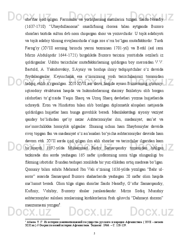 she’rlar   ijod   qilgan.   Farmonlar   va   yorliqlarning   matnlarini   tuzgan.   Saido   Nasafiy
(1637-1710)   “Ubaydullanoma”   muallifining   iborasi   bilan   aytganda   Buxoro
shoirlari taxtida sulton deb nom chiqargan shoir va yozuvchidir. U tojik adabiyoti
va tojik adabiy tilining rivojlanishida o‘ziga xos o‘rni bo‘lgan mutafakkirdir. Turdi
Farog‘iy   (XVIII   asrning   birinchi   yarmi   taxminan   1701-yil)   va   Bedil   (asl   ismi
Mirzo   Abdulqodir   1644-1721)   birgalikda   Buxoro   tarixini   yoritishda   sezilarli   iz
qoldirganlar.   Ushbu   tarixchilar   mutafakkirlarning   qoldirgan   boy   merosidan   V.V.
Bartold,   A.   Yakubovskiy,   S.Ayniy   va   boshqa   ilmiy   tadqiqotchilar   o‘z   davrida
foydalanganlar.   Keyinchalik   esa   o‘zimizning   yosh   tarixchilarimiz   tomonidan
tadqiq  etilib  o‘rganilgan.  XVI-XVII   asr   davri   haqida  aynan  Buxoroning  ijtimoiy-
iqtisodoiy   strukturasi   haqida   va   hukmdorlarning   shaxsiy   fazilatiyu   olib   borgan
islohotlari   to‘g‘risida   Yaqin   Sharq   va   Uzoq   Sharq   davlatlari   yozma   hujjatlarida
uchraydi.   Eron   va   Hindiston   bilan   olib   borilgan   diplomatik   aloqalari   natijasida
qoldirilgan   hujjatlar   ham   bunga   guvohlik   beradi.   Mamlakatdagi   siyosiy   vaziyat
qanday   bo‘lishidan   qat’iy   nazar   Ashtarxoniylar   ilm,   madaniyat,   san’at   va
me’morchilikka   homiylik   qilganlar.   Shuning   uchun   ham   Shayboniylar   davrida
rivoj topgan fan va madaniyat o‘z an’analari bo‘yicha ashtarxoniylar davrida ham
davom   etdi.   XVII   asrda   ijod   qilgan   ilm   ahli   shoirlar   va   tarixchilar   ilgaridan   kam
bo‘lmaydi.   1692-yilda   Muhammad   Badiy   Samarqandiy   tomonidan   bitilgan
tazkirada   shu   asrda   yashagan   165   nafar   ijodkorning   nomi   tilga   olinganligi   bu
fikrning isbotidir. Bundan tashqari xonlikda bir yuz ellikdan ortiq madrasa bo‘lgan.
Qonuniy   bilim   sohibi   Mahmud   Ibn   Vali   o‘zining   1636-yilda   yozilgan   “Bahr   ul-
asror”   asarida   Samarqand   Buxoro   shaharlarida   yashagan   20   nafar   olim   haqida
ma’lumot   beradi.   Olim   tilga   olgan   shoirlar   Saido   Nasafiy,   G‘ofur   Samarqandiy,
Kufiniy,   Vohibiy,   Buxoriy   shular   jumlasidandir.   Mirzo   Sodiq   Munshiy
ashtarxoniylar sulolasi xonlarining kirdikorlarini fosh qiluvchi “Dahmayi shoxon”
manzumasni yozgan 4
. 
4
  Абаева  Т. Г. Из истории взаимоотношений государства  русского и народов Афганистана ( XVII – начало
Х1Х вв.) // Очерки по новой истории Афганистана. Ташкент. 1966. – С. 128-129.
5 