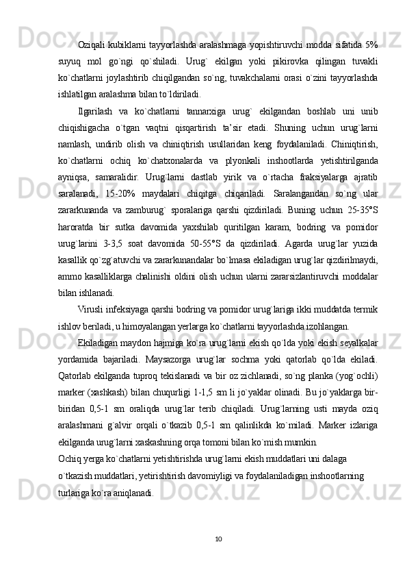 Oziqali kubiklarni tayyorlashda aralashmaga yopishtiruvchi modda sifatida 5%
suyuq   mol   go`ngi   qo`shiladi.   Urug`   ekilgan   yoki   pikirovka   qilingan   tuvakli
ko`chatlarni   joylashtirib   chiqilgandan   so`ng,   tuvakchalarni   orasi   o`zini   tayyorlashda
ishlatilgan aralashma bilan to`ldiriladi.
Ilgarilash   va   ko`chatlarni   tannarxiga   urug`   ekilgandan   boshlab   uni   unib
chiqishigacha   o`tgan   vaqtni   qisqartirish   ta’sir   etadi.   Shuning   uchun   urug`larni
namlash,   undirib   olish   va   chiniqtirish   usullaridan   keng   foydalaniladi.   Chiniqtirish,
ko`chatlarni   ochiq   ko`chatxonalarda   va   plyonkali   inshootlarda   yetishtirilganda
ayniqsa,   samaralidir.   Urug`larni   dastlab   yirik   va   o`rtacha   fraksiyalarga   ajratib
saralanadi,   15-20%   maydalari   chiqitga   chiqariladi.   Saralangandan   so`ng   ular
zararkunanda   va   zamburug`   sporalariga   qarshi   qizdiriladi.   Buning   uchun   25-35°S
haroratda   bir   sutka   davomida   yaxshilab   quritilgan   karam,   bodring   va   pomidor
urug`larini   3-3,5   soat   davomida   50-55°S   da   qizdiriladi.   Agarda   urug`lar   yuzida
kasallik qo`zg`atuvchi va zararkunandalar bo`lmasa ekiladigan urug`lar qizdirilmaydi,
ammo kasalliklarga chalinishi oldini olish uchun ularni zararsizlantiruvchi moddalar
bilan ishlanadi.
Virusli infeksiyaga qarshi bodring va pomidor urug`lariga ikki muddatda termik
ishlov beriladi, u himoyalangan yerlarga ko`chatlarni tayyorlashda izohlangan.
Ekiladigan maydon hajmiga ko`ra urug`larni ekish qo`lda yoki ekish seyalkalar
yordamida   bajariladi.   Maysazorga   urug`lar   sochma   yoki   qatorlab   qo`lda   ekiladi.
Qatorlab ekilganda tuproq tekislanadi va bir oz zichlanadi, so`ng planka (yog`ochli)
marker (xashkash) bilan chuqurligi 1-1,5 sm li jo`yaklar olinadi. Bu jo`yaklarga bir-
biridan   0,5-1   sm   oraliqda   urug`lar   terib   chiqiladi.   Urug`larning   usti   mayda   oziq
aralashmani   g`alvir   orqali   o`tkazib   0,5-1   sm   qalinlikda   ko`miladi.   Marker   izlariga
ekilganda urug`larni xaskashning orqa tomoni bilan ko`mish mumkin.
Ochiq yerga ko`chatlarni yetishtirishda urug`larni ekish muddatlari uni dalaga 
o`tkazish muddatlari, yetirishtirish davomiyligi va foydalaniladigan inshootlarning 
turlariga ko`ra aniqlanadi.
10 