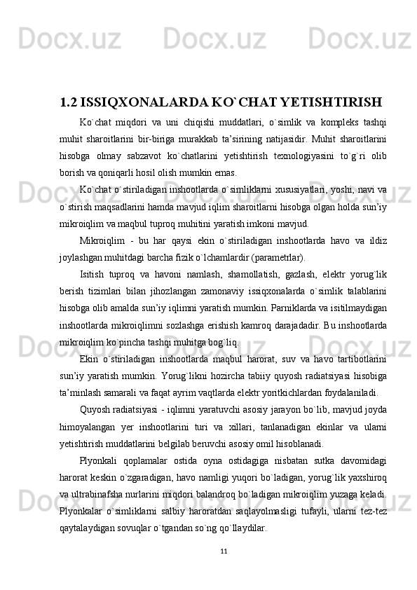 1.2 ISSIQXONALARDA KO`CHAT YETISHTIRISH
Ko`chat   miqdori   va   uni   chiqishi   muddatlari,   o`simlik   va   kompleks   tashqi
muhit   sharoitlarini   bir-biriga   murakkab   ta’sirining   natijasidir.   Muhit   sharoitlarini
hisobga   olmay   sabzavot   ko`chatlarini   yetishtirish   texnologiyasini   to`g`ri   olib
borish va qoniqarli hosil olish mumkin emas.
Ko`chat o`stiriladigan inshootlarda o`simliklarni xususiyatlari, yoshi, navi va
o`stirish maqsadlarini hamda mavjud iqlim sharoitlarni hisobga olgan holda sun’iy
mikroiqlim va maqbul tuproq muhitini yaratish imkoni mavjud.
Mikroiqlim   -   bu   har   qaysi   ekin   o`stiriladigan   inshootlarda   havo   va   ildiz
joylashgan muhitdagi barcha fizik o`lchamlardir (parametrlar).
Isitish   tuproq   va   havoni   namlash,   shamollatish,   gazlash,   elektr   yorug`lik
berish   tizimlari   bilan   jihozlangan   zamonaviy   issiqxonalarda   o`simlik   talablarini
hisobga olib amalda sun’iy iqlimni yaratish mumkin. Parniklarda va isitilmaydigan
inshootlarda mikroiqlimni sozlashga erishish kamroq darajadadir. Bu inshootlarda
mikroiqlim ko`pincha tashqi muhitga bog`liq.
Ekin   o`stiriladigan   inshootlarda   maqbul   harorat,   suv   va   havo   tartibotlarini
sun’iy  yaratish   mumkin.  Yorug`likni   hozircha   tabiiy   quyosh   radiatsiyasi   hisobiga
ta’minlash samarali va faqat ayrim vaqtlarda elektr yoritkichlardan foydalaniladi.
Quyosh radiatsiyasi - iqlimni yaratuvchi asosiy jarayon bo`lib, mavjud joyda
himoyalangan   yer   inshootlarini   turi   va   xillari,   tanlanadigan   ekinlar   va   ularni
yetishtirish muddatlarini belgilab beruvchi asosiy omil hisoblanadi.
Plyonkali   qoplamalar   ostida   oyna   ostidagiga   nisbatan   sutka   davomidagi
harorat keskin o`zgaradigan, havo namligi yuqori bo`ladigan, yorug`lik yaxshiroq
va ultrabinafsha nurlarini miqdori balandroq bo`ladigan mikroiqlim yuzaga keladi.
Plyonkalar   o`simliklarni   salbiy   haroratdan   saqlayolmasligi   tufayli,   ularni   tez-tez
qaytalaydigan sovuqlar o`tgandan so`ng qo`llaydilar.
11 