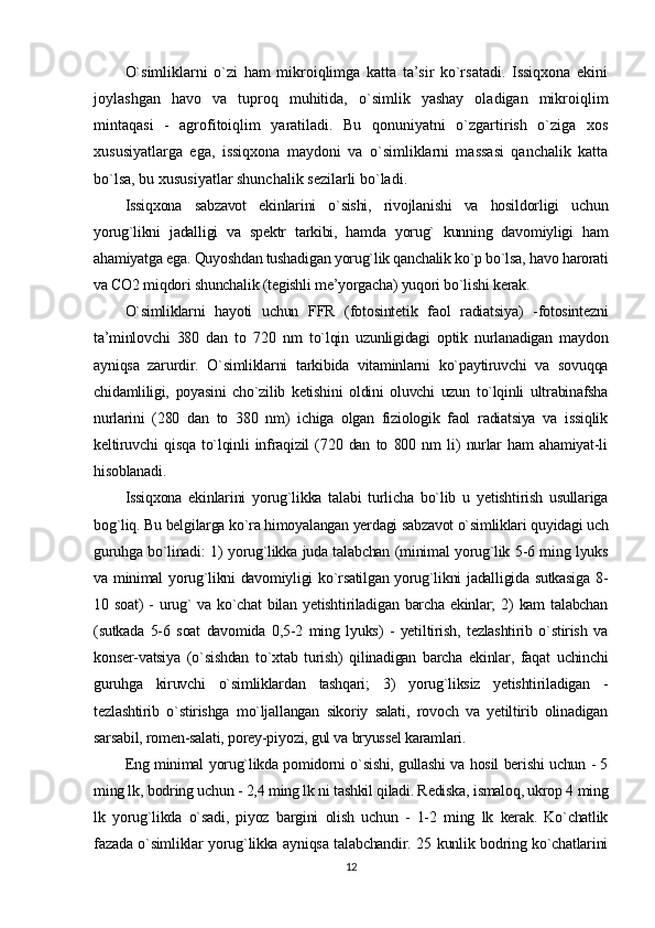 O`simliklarni   o`zi   ham   mikroiqlimga   katta   ta’sir   ko`rsatadi.   Issiqxona   ekini
joylashgan   havo   va   tuproq   muhitida,   o`simlik   yashay   oladigan   mikroiqlim
mintaqasi   -   agrofitoiqlim   yaratiladi.   Bu   qonuniyatni   o`zgartirish   o`ziga   xos
xususiyatlarga   ega,   issiqxona   maydoni   va   o`simliklarni   massasi   qanchalik   katta
bo`lsa, bu xususiyatlar shunchalik sezilarli bo`ladi . 
Issiqxona   sabzavot   ekinlarini   o`sishi,   rivojlanishi   va   hosildorligi   uchun
yorug`likni   jadalligi   va   spektr   tarkibi,   hamda   yorug`   kunning   davomiyligi   ham
ahamiyatga ega. Quyoshdan tushadigan yorug`lik qanchalik ko`p bo`lsa, havo harorati
va CO2 miqdori shunchalik (tegishli me’yorgacha) yuqori bo`lishi kerak.
O`simliklarni   hayoti   uchun   FFR   (fotosintetik   faol   radiatsiya)   -fotosintezni
ta’minlovchi   380   dan   to   720   nm   to`lqin   uzunligidagi   optik   nurlanadigan   maydon
ayniqsa   zarurdir.   O`simliklarni   tarkibida   vitaminlarni   ko`paytiruvchi   va   sovuqqa
chidamliligi,   poyasini   cho`zilib   ketishini   oldini   oluvchi   uzun   to`lqinli   ultrabinafsha
nurlarini   (280   dan   to   380   nm)   ichiga   olgan   fiziologik   faol   radiatsiya   va   issiqlik
keltiruvchi   qisqa   to`lqinli   infraqizil   (720   dan   to   800   nm   li)   nurlar   ham   ahamiyat-li
hisoblanadi.
Issiqxona   ekinlarini   yorug`likka   talabi   turlicha   bo`lib   u   yetishtirish   usullariga
bog`liq. Bu belgilarga ko`ra himoyalangan yerdagi sabzavot o`simliklari quyidagi uch
guruhga bo`linadi: 1) yorug`likka juda talabchan (minimal yorug`lik 5-6 ming lyuks
va minimal yorug`likni davomiyligi ko`rsatilgan yorug`likni jadalligida sutkasiga 8-
10 soat)   -  urug`   va ko`chat   bilan yetishtiriladigan  barcha  ekinlar;  2)   kam  talabchan
(sutkada   5-6   soat   davomida   0,5-2   ming   lyuks)   -   yetiltirish,   tezlashtirib   o`stirish   va
konser-vatsiya   (o`sishdan   to`xtab   turish)   qilinadigan   barcha   ekinlar,   faqat   uchinchi
guruhga   kiruvchi   o`simliklardan   tashqari;   3)   yorug`liksiz   yetishtiriladigan   -
tezlashtirib   o`stirishga   mo`ljallangan   sikoriy   salati,   rovoch   va   yetiltirib   olinadigan
sarsabil, romen-salati, porey-piyozi, gul va bryussel karamlari.
Eng minimal yorug`likda pomidorni o`sishi, gullashi va hosil berishi uchun - 5
ming lk, bodring uchun - 2,4 ming lk ni tashkil qiladi. Rediska, ismaloq, ukrop 4 ming
lk   yorug`likda   o`sadi,   piyoz   bargini   olish   uchun   -   1-2   ming   lk   kerak.   Ko`chatlik
fazada o`simliklar yorug`likka ayniqsa talabchandir. 25 kunlik bodring ko`chatlarini
12 