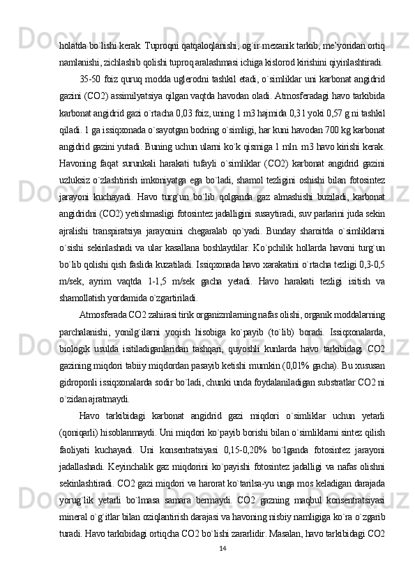 holatda bo`lishi kerak. Tuproqni qatqaloqlanishi, og`ir mexanik tarkib, me’yoridan ortiq
namlanishi, zichlashib qolishi tuproq aralashmasi ichiga kislorod kirishini qiyinlashtiradi.
35-50 foiz quruq modda uglerodni tashkil etadi, o`simliklar uni karbonat angidrid
gazini (CO2) assimilyatsiya qilgan vaqtda havodan oladi. Atmosferadagi havo tarkibida
karbonat angidrid gazi o`rtacha 0,03 foiz, uning 1 m3 hajmida 0,3 l yoki 0,57 g ni tashkil
qiladi. 1 ga issiqxonada o`sayotgan bodring o`simligi, har kuni havodan 700 kg karbonat
angidrid gazini yutadi. Buning uchun ularni ko`k qismiga 1 mln. m3 havo kirishi kerak.
Havoning   faqat   surunkali   harakati   tufayli   o`simliklar   (CO2)   karbonat   angidrid   gazini
uzluksiz o`zlashtirish imkoniyatga ega bo`ladi, shamol tezligini oshishi bilan fotosintez
jarayoni   kuchayadi.   Havo   turg`un   bo`lib   qolganda   gaz   almashishi   buziladi,   karbonat
angidridni (CO2) yetishmasligi fotosintez jadalligini susaytiradi, suv parlarini juda sekin
ajralishi   transpiratsiya   jarayonini   chegaralab   qo`yadi.   Bunday   sharoitda   o`simliklarni
o`sishi  sekinlashadi  va ular kasallana boshlaydilar. Ko`pchilik hollarda havoni turg`un
bo`lib qolishi qish faslida kuzatiladi. Issiqxonada havo xarakatini o`rtacha tezligi 0,3-0,5
m/sek,   ayrim   vaqtda   1-1,5   m/sek   gacha   yetadi.   Havo   harakati   tezligi   isitish   va
shamollatish yordamida o`zgartiriladi.
Atmosferada CO2 zahirasi tirik organizmlarning nafas olishi, organik moddalarning
parchalanishi,   yonilg`ilarni   yoqish   hisobiga   ko`payib   (to`lib)   boradi.   Issiqxonalarda,
biologik   usulda   isitiladiganlaridan   tashqari,   quyoshli   kunlarda   havo   tarkibidagi   CO2
gazining miqdori tabiiy miqdordan pasayib ketishi mumkin (0,01% gacha). Bu xususan
gidroponli issiqxonalarda sodir bo`ladi, chunki unda foydalaniladigan substratlar CO2 ni
o`zidan ajratmaydi.
Havo   tarkibidagi   karbonat   angidrid   gazi   miqdori   o`simliklar   uchun   yetarli
(qoniqarli) hisoblanmaydi. Uni miqdori ko`payib borishi bilan o`simliklarni sintez qilish
faoliyati   kuchayadi.   Uni   konsentratsiyasi   0,15-0,20%   bo`lganda   fotosintez   jarayoni
jadallashadi. Keyinchalik gaz miqdorini ko`payishi fotosintez jadalligi va nafas olishni
sekinlashtiradi. CO2 gazi miqdori va harorat ko`tarilsa-yu unga mos keladigan darajada
yorug`lik   yetarli   bo`lmasa   samara   bermaydi.   CO2   gazning   maqbul   konsentratsiyasi
mineral o`g`itlar bilan oziqlantirish darajasi va havoning nisbiy namligiga ko`ra o`zgarib
turadi. Havo tarkibidagi ortiqcha CO2 bo`lishi zararlidir. Masalan, havo tarkibidagi CO2
14 