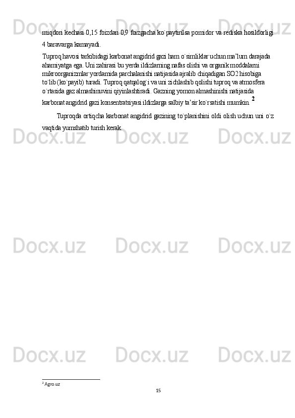 miqdori kechasi 0,15 foizdan 0,9 foizgacha ko`paytirilsa pomidor va rediska hosildorligi
4 baravarga kamayadi .
Tuproq havosi tarkibidagi karbonat angidrid gazi ham o`simliklar uchun ma’lum darajada 
ahamiyatga ega. Uni zahirasi bu yerda ildizlarning nafas olishi va organik moddalarni 
mikroorganizmlar yordamida parchalanishi natijasida ajralib chiqadigan SO2 hisobiga 
to`lib (ko`payib) turadi. Tuproq qatqalog`i va uni zichlashib qolishi tuproq va atmosfera 
o`rtasida gaz almashinuvini qiyinlashtiradi. Gazning yomon almashinishi natijasida 
karbonat angidrid gazi konsentratsiyasi ildizlarga salbiy ta’sir ko`rsatishi mumkin.  2
Tuproqda ortiqcha karbonat angidrid gazining to`planishini oldi olish uchun uni o`z
vaqtida yumshatib turish kerak.
2
 Agro.uz
15 