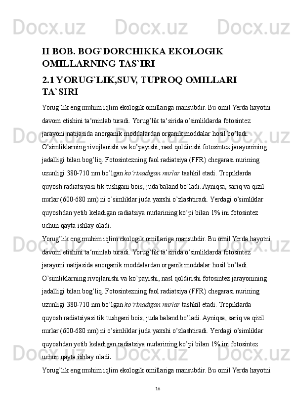II BOB.  BOG`DORCHIKKA EKOLOGIK 
OMILLARNING TAS`IRI
2.1 YORUG`LIK,SUV, TUPROQ OMILLARI 
TA`SIRI
Yorug’lik eng muhim iqlim ekologik omillariga mansubdir. Bu omil Yerda hayotni 
davom etishini ta‘minlab turadi. Yorug’lik ta‘sirida o’simliklarda fotosintez 
jarayoni natijasida anorganik moddalardan organik moddalar hosil bo’ladi. 
O’simliklarning rivojlanishi va ko’payishi, nasl qoldirishi fotosintez jarayonining 
jadalligi bilan bog’liq. Fotosintezning faol radiatsiya (FFR) chegarasi nurining 
uzunligi 380-710 nm bo’lgan  ko’rinadigan nurlar  tashkil etadi. Tropiklarda 
quyosh radiatsiyasi tik tushgani bois, juda baland bo’ladi. Ayniqsa, sariq va qizil 
nurlar (600-680 nm) ni o’simliklar juda yaxshi o’zlashtiradi. Yerdagi o’simliklar 
quyoshdan yetib keladigan radiatsiya nurlarining ko’pi bilan 1% ini fotosintez 
uchun qayta ishlay oladi.  
Yorug’lik eng muhim iqlim ekologik omillariga mansubdir. Bu omil Yerda hayotni 
davom etishini ta‘minlab turadi. Yorug’lik ta‘sirida o’simliklarda fotosintez 
jarayoni natijasida anorganik moddalardan organik moddalar hosil bo’ladi. 
O’simliklarning rivojlanishi va ko’payishi, nasl qoldirishi fotosintez jarayonining 
jadalligi bilan bog’liq. Fotosintezning faol radiatsiya (FFR) chegarasi nurining 
uzunligi 380-710 nm bo’lgan  ko’rinadigan nurlar  tashkil etadi. Tropiklarda 
quyosh radiatsiyasi tik tushgani bois, juda baland bo’ladi. Ayniqsa, sariq va qizil 
nurlar (600-680 nm) ni o’simliklar juda yaxshi o’zlashtiradi. Yerdagi o’simliklar 
quyoshdan yetib keladigan radiatsiya nurlarining ko’pi bilan 1% ini fotosintez 
uchun qayta ishlay oladi .
Yorug’lik eng muhim iqlim ekologik omillariga mansubdir. Bu omil Yerda hayotni 
16 