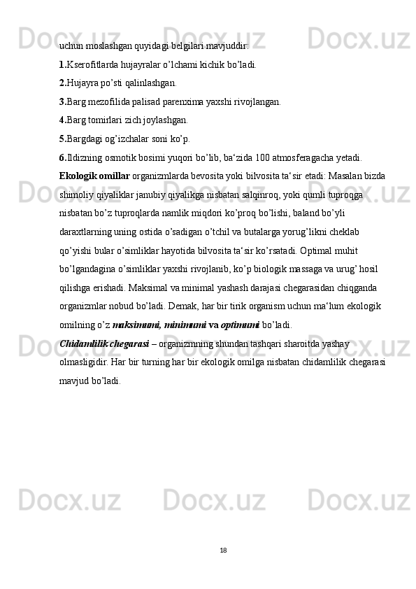 uchun moslashgan quyidagi belgilari mavjuddir: 
1. Kserofitlarda hujayralar o’lchami kichik bo’ladi. 
2. Hujayra po’sti qalinlashgan. 
3. Barg mezofilida palisad parenxima yaxshi rivojlangan. 
4. Barg tomirlari zich joylashgan.
5. Bargdagi og’izchalar soni ko’p. 
6. Ildizning osmotik bosimi yuqori bo’lib, ba‘zida 100 atmosferagacha yetadi. 
Ekologik omillar  organizmlarda bevosita yoki bilvosita ta‘sir etadi: Masalan bizda
shimoliy qiyaliklar janubiy qiyalikga nisbatan salqinroq, yoki qumli tuproqga 
nisbatan bo’z tuproqlarda namlik miqdori ko’proq bo’lishi, baland bo’yli 
daraxtlarning uning ostida o’sadigan o’tchil va butalarga yorug’likni cheklab 
qo’yishi bular o’simliklar hayotida bilvosita ta‘sir ko’rsatadi. Optimal muhit 
bo’lgandagina o’simliklar yaxshi rivojlanib, ko’p biologik massaga va urug’ hosil 
qilishga erishadi. Maksimal va minimal yashash darajasi chegarasidan chiqganda 
organizmlar nobud bo’ladi. Demak, har bir tirik organism uchun ma‘lum ekologik 
omilning o’z  maksimumi, minimumi  va  optimumi  bo’ladi.
Chidamlilik chegarasi  – organizmning shundan tashqari sharoitda yashay 
olmasligidir. Har bir turning har bir ekologik omilga nisbatan chidamlilik chegarasi
mavjud bo’ladi. 
18 