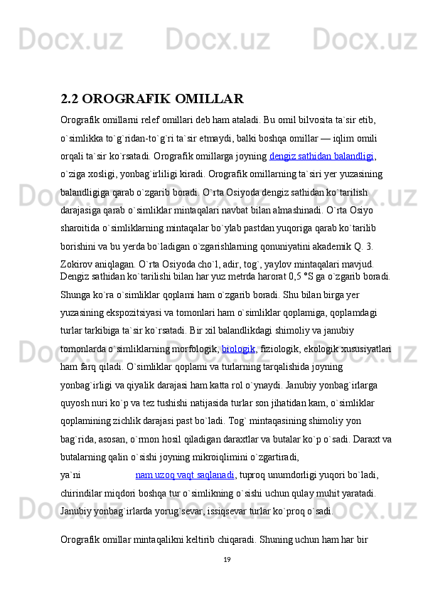 2.2 OROGRAFIK OMILLAR
Orografik omillarni relef omillari deb ham ataladi. Bu omil bilvosita ta`sir etib, 
o`simlikka to`g`ridan-to`g`ri ta`sir etmaydi, balki boshqa omillar — iqlim omili 
orqali ta`sir ko`rsatadi. Orografik omillarga joyning   dengiz sathidan balandligi , 
o`ziga xosligi, yonbag`irliligi kiradi. Orografik omillarning ta`siri yer yuzasining 
balandligiga qarab o`zgarib boradi. O`rta Osiyoda dengiz sathidan ko`tarilish 
darajasiga qarab o`simliklar mintaqalari navbat bilan almashinadi. O`rta Osiyo 
sharoitida o`simliklarning mintaqalar bo`ylab pastdan yuqoriga qarab ko`tarilib 
borishini va bu yerda bo`ladigan o`zgarishlarning qonuniyatini akademik Q. 3. 
Zokirov aniqlagan. O`rta Osiyoda cho`l, adir, tog`, yaylov mintaqalari mavjud.
Dengiz sathidan ko`tarilishi bilan har yuz metrda harorat 0,5 °S ga o`zgarib boradi.
Shunga ko`ra o`simliklar qoplami ham o`zgarib boradi. Shu bilan birga yer 
yuzasining ekspozitsiyasi va tomonlari ham o`simliklar qoplamiga, qoplamdagi 
turlar tarkibiga ta`sir ko`rsatadi. Bir xil balandlikdagi shimoliy va janubiy 
tomonlarda o`simliklarning morfologik,   biologik , fiziologik, ekologik xususiyatlari
ham farq qiladi. O`simliklar qoplami va turlarning tarqalishida joyning 
yonbag`irligi va qiyalik darajasi ham katta rol o`ynaydi. Janubiy yonbag`irlarga 
quyosh nuri ko`p va tez tushishi natijasida turlar son jihatidan kam, o`simliklar 
qoplamining zichlik darajasi past bo`ladi. Tog` mintaqasining shimoliy yon 
bag`rida, asosan, o`rmon hosil qiladigan daraxtlar va butalar ko`p o`sadi. Daraxt va
butalarning qalin o`sishi joyning mikroiqlimini o`zgartiradi, 
ya`ni                        nam uzoq vaqt saqlanadi , tuproq unumdorligi yuqori bo`ladi, 
chirindilar miqdori boshqa tur o`simlikning o`sishi uchun qulay muhit yaratadi. 
Janubiy yonbag`irlarda yorug`sevar, issiqsevar turlar ko`proq o`sadi.
Orografik omillar mintaqalikni keltirib chiqaradi. Shuning uchun ham har bir 
19 