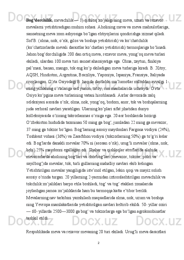 Bog dorchilikʻ , mevachilik — 1) qishloq xo jaligi ning meva, uzum va rezavor 	ʻ
mevalarni yetishtiradigan muhim sohasi. Aholining meva va meva mahsulotlariga, 
sanoatning meva xom ashyosiga bo lgan ehtiyojlarini qondirishga xizmat qiladi. 	
ʻ
Sof B. (olma, nok, o rik, gilos va boshqa yetishtirish) va ko chatchilik 	
ʻ ʻ
(ko chatzorlarda mevali daraxtlar ko chatlari yetishtirish) tarmoqlariga bo linadi. 	
ʻ ʻ ʻ
Jahon bog dorchiligida 200 dan ortiq meva, rezavor meva, yong oq meva turlari 	
ʻ ʻ
ekiladi, ulardan 100 meva turi sanoat ahamiyatiga ega. Olma, zaytun, finikiya 
pal masi, banan, mango, tok eng ko p ekiladigan meva turlariga kiradi. B. Xitoy, 	
ʼ ʻ
AQSH, Hindiston, Argentina, Braziliya, Yaponiya, Ispaniya, Fransiya, Italiyada 
rivojlangan. O rta Osiyodagi B. haqida dastlabki ma lumotlar miloddan avvalgi 1-	
ʻ ʼ
ming yillikning o rtalariga oid yunon, xitoy, rim manbalarida uchraydi. O rta 	
ʻ ʻ
Osiyo ko pgina meva turlarining vatani hisoblanadi. Asrlar davomida xalq 	
ʻ
seleksiyasi asosida o rik, olma, nok, yong oq, bodom, anor, tok va boshqalarning 	
ʻ ʻ
juda serhosil navlari yaratilgan. Ularning ko plari sifat jihatidan dunyo 	
ʻ
kolleksiyasida o zining takrorlanmas o rniga ega. 20-asr boshlarida hozirgi 	
ʻ ʻ
O zbekiston hududida taxminan 50 ming ga bog , jumladan 22 ming ga mevazor, 	
ʻ ʻ
37 ming ga tokzor bo lgan. Bog larning asosiy maydonlari Fargona vodiysi (24%),	
ʻ ʻ
Toshkent vohasi (36%) va Zarafshon vodiysi (tokzorlarning 50%) ga to g ri kelar 	
ʻ ʻ
edi. Bog larda danakli mevalar 70% ni (asosan o rik), urug li mevalar (olma, nok, 	
ʻ ʻ ʻ
behi) 25% maydonni egallagan edi. Shahar va qishloqlar atroflarida alohida 
mevazorlarda aholining bog lari va chorbog lari (mevazor, tokzor, poliz va 	
ʻ ʻ
sayilbog )da mevalar, tok, turli gullarning mahalliy navlari ekib kelingan. 	
ʻ
Yetishtirilgan mevalar yangiligida iste mol etilgan, lekin qoqi va mayiz solish 	
ʼ
asosiy o rinda turgan. 20 yillarning 2-yarmidan ixtisoslashtirilgan mevachilik va 	
ʻ
tokchilik xo jaliklari barpo etila boshladi, tog  va tog  etaklari zonalarida 	
ʻ ʻ ʻ
joylashgan jamoa xo jaliklarida ham bu tarmoqqa katta e tibor berildi. 	
ʻ ʼ
Mevalarning nav tarkibini yaxshilash maqsadlarida olma, nok, uzum va boshqa 
ning Yevropa mamlakatlarida yetishtirilgan navlari keltirib ekildi. 50- yillar oxiri 
— 60- yillarda 2500—3000 ga bog  va tokzorlarga ega bo lgan agrokombinatlar 	
ʻ ʻ
tashkil etildi.
Respublikada meva va rezavor mevaning 20 turi ekiladi. Urug li meva daraxtlari 	
ʻ
2 