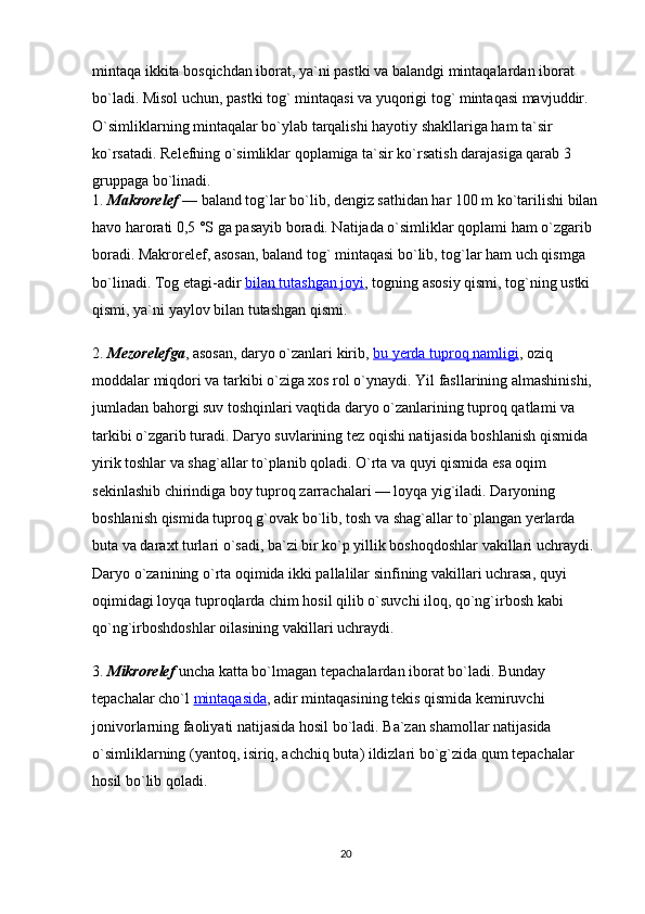 mintaqa ikkita bosqichdan iborat, ya`ni pastki va balandgi mintaqalardan iborat 
bo`ladi. Misol uchun, pastki tog` mintaqasi va yuqorigi tog` mintaqasi mavjuddir. 
O`simliklarning mintaqalar bo`ylab tarqalishi hayotiy shakllariga ham ta`sir 
ko`rsatadi. Relefning o`simliklar qoplamiga ta`sir ko`rsatish darajasiga qarab 3 
gruppaga bo`linadi.
1.   Makrorelef   — baland tog`lar bo`lib, dengiz sathidan har 100 m ko`tarilishi bilan
havo harorati 0,5 °S ga pasayib boradi. Natijada o`simliklar qoplami ham o`zgarib 
boradi. Makrorelef, asosan, baland tog` mintaqasi bo`lib, tog`lar ham uch qismga 
bo`linadi. Tog etagi-adir   bilan tutashgan joyi , togning asosiy qismi, tog`ning ustki 
qismi, ya`ni yaylov bilan tutashgan qismi.
2.   Mezorelefga , asosan, daryo o`zanlari kirib,   bu yerda tuproq namligi , oziq 
moddalar miqdori va tarkibi o`ziga xos rol o`ynaydi. Yil fasllarining almashinishi, 
jumladan bahorgi suv toshqinlari vaqtida daryo o`zanlarining tuproq qatlami va 
tarkibi o`zgarib turadi. Daryo suvlarining tez oqishi natijasida boshlanish qismida 
yirik toshlar va shag`allar to`planib qoladi. O`rta va quyi qismida esa oqim 
sekinlashib chirindiga boy tuproq zarrachalari — loyqa yig`iladi. Daryoning 
boshlanish qismida tuproq g`ovak bo`lib, tosh va shag`allar to`plangan yerlarda 
buta va daraxt turlari o`sadi, ba`zi bir ko`p yillik boshoqdoshlar vakillari uchraydi. 
Daryo o`zanining o`rta oqimida ikki pallalilar sinfining vakillari uchrasa, quyi 
oqimidagi loyqa tuproqlarda chim hosil qilib o`suvchi iloq, qo`ng`irbosh kabi 
qo`ng`irboshdoshlar oilasining vakillari uchraydi.
3.   Mikrorelef   uncha katta bo`lmagan tepachalardan iborat bo`ladi. Bunday 
tepachalar cho`l   mintaqasida , adir mintaqasining tekis qismida kemiruvchi 
jonivorlarning faoliyati natijasida hosil bo`ladi. Ba`zan shamollar natijasida 
o`simliklarning (yantoq, isiriq, achchiq buta) ildizlari bo`g`zida qum tepachalar 
hosil bo`lib qoladi.
20 
