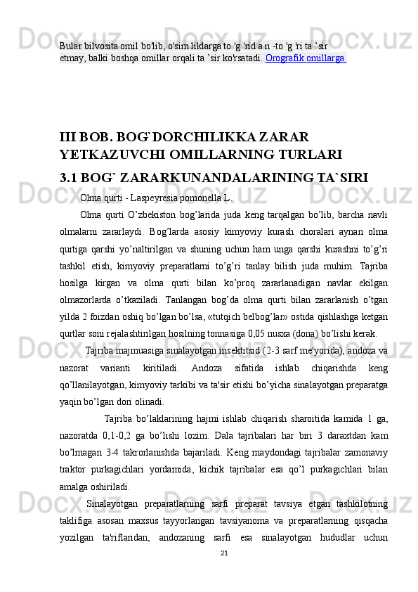 Bular bilvosita omil bo'lib, o'sim   liklarga to   'g   'rid   a   n   -to   'g   'ri ta   ’sir  
etmay,   balki   boshqa   omillar   orqali   ta   ’sir   ko'rsatadi.   Orografik        omillarga       
III BOB. BOG`DORCHILIKKA ZARAR 
YETKAZUVCHI OMILLARNING TURLARI
3.1 BOG` ZARARKUNANDALARINING TA`SIRI
Olma qurti - Laspeyresia pomonella L. 
Olma   qurti   O’zbekiston   bog’larida   juda   keng   tarqalgan   bo’lib,   barcha   navli
olmalarni   zararlaydi.   Bog’larda   asosiy   kimyoviy   kurash   choralari   aynan   olma
qurtiga   qarshi   yo’naltirilgan   va   shuning   uchun   ham   unga   qarshi   kurashni   to’g’ri
tashkil   etish,   kimyoviy   preparatlarni   to’g’ri   tanlay   bilish   juda   muhim.   Tajriba
hosilga   kirgan   va   olma   qurti   bilan   ko’proq   zararlanadigan   navlar   ekilgan
olmazorlarda   o’tkaziladi.   Tanlangan   bog’da   olma   qurti   bilan   zararlanish   o’tgan
yilda 2 foizdan oshiq bo’lgan bo’lsa, «tutqich belbog’lar» ostida qishlashga ketgan
qurtlar soni rejalashtirilgan hosilning tonnasiga 0,05 nusxa (dona) bo’lishi kerak. 
  Tajriba majmuasiga sinalayotgan insektitsid (2-3 sarf me'yorida), andoza va
nazorat   varianti   kiritiladi.   Andoza   sifatida   ishlab   chiqarishda   keng
qo’llanilayotgan, kimyoviy tarkibi va ta'sir etishi bo’yicha sinalayotgan preparatga
yaqin bo’lgan dori olinadi. 
  Tajriba   bo’laklarining   hajmi   ishlab   chiqarish   sharoitida   kamida   1   ga,
nazoratda   0,1-0,2   ga   bo’lishi   lozim.   Dala   tajribalari   har   biri   3   daraxtdan   kam
bo’lmagan   3-4   takrorlanishda   bajariladi.   Keng   maydondagi   tajribalar   zamonaviy
traktor   purkagichlari   yordamida,   kichik   tajribalar   esa   qo’l   purkagichlari   bilan
amalga oshiriladi. 
  Sinalayotgan   preparatlarning   sarfi   preparat   tavsiya   etgan   tashkilotning
taklifiga   asosan   maxsus   tayyorlangan   tavsiyanoma   va   preparatlarning   qisqacha
yozilgan   ta'riflaridan,   andozaning   sarfi   esa   sinalayotgan   hududlar   uchun
21 