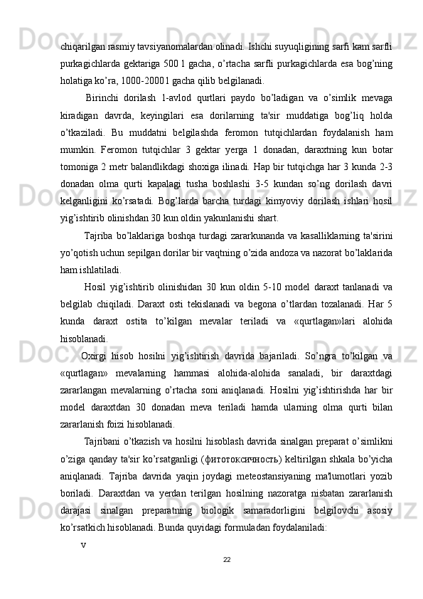chiqarilgan rasmiy tavsiyanomalardan olinadi. Ishchi suyuqligining sarfi kam sarfli
purkagichlarda gektariga 500 l gacha, o’rtacha sarfli  purkagichlarda esa bog’ning
holatiga ko’ra, 1000-2000 l gacha qilib belgilanadi. 
  Birinchi   dorilash   1-avlod   qurtlari   paydo   bo’ladigan   va   o’simlik   mevaga
kiradigan   davrda,   keyingilari   esa   dorilarning   ta'sir   muddatiga   bog’liq   holda
o’tkaziladi.   Bu   muddatni   belgilashda   feromon   tutqichlardan   foydalanish   ham
mumkin.   Feromon   tutqichlar   3   gektar   yerga   1   donadan,   daraxtning   kun   botar
tomoniga 2 metr balandlikdagi shoxiga ilinadi. Hap bir tutqichga har 3 kunda 2-3
donadan   olma   qurti   kapalagi   tusha   boshlashi   3-5   kundan   so’ng   dorilash   davri
kelganligini   ko’rsatadi.   Bog’larda   barcha   turdagi   kimyoviy   dorilash   ishlari   hosil
yig’ishtirib olinishdan 30 kun oldin yakunlanishi shart. 
  Tajriba bo’laklariga boshqa turdagi zararkunanda va kasalliklarning ta'sirini
yo’qotish uchun sepilgan dorilar bir vaqtning o’zida andoza va nazorat bo’laklarida
ham ishlatiladi. 
  Hosil   yig’ishtirib   olinishidan   30   kun   oldin   5-10   model   daraxt   tanlanadi   va
belgilab   chiqiladi.   Daraxt   osti   tekislanadi   va   begona   o’tlardan   tozalanadi.   Har   5
kunda   daraxt   ostita   to’kilgan   mevalar   teriladi   va   «qurtlagan»lari   alohida
hisoblanadi. 
Oxirgi   hisob   hosilni   yig’ishtirish   davrida   bajariladi.   So’ngra   to’kilgan   va
«qurtlagan»   mevalarning   hammasi   alohida-alohida   sanaladi,   bir   daraxtdagi
zararlangan   mevalarning   o’rtacha   soni   aniqlanadi.   Hosilni   yig’ishtirishda   har   bir
model   daraxtdan   30   donadan   meva   teriladi   hamda   ularning   olma   qurti   bilan
zararlanish foizi hisoblanadi. 
  Tajribani o’tkazish va hosilni hisoblash davrida sinalgan preparat o’simlikni
o’ziga qanday ta'sir ko’rsatganligi  ( фитотоксичность ) keltirilgan shkala bo’yicha
aniqlanadi.   Tajriba   davrida   yaqin   joydagi   meteostansiyaning   ma'lumotlari   yozib
boriladi.   Daraxtdan   va   yerdan   terilgan   hosilning   nazoratga   nisbatan   zararlanish
darajasi   sinalgan   preparatning   biologik   samaradorligini   belgilovchi   asosiy
ko’rsatkich hisoblanadi. Bunda quyidagi formuladan foydalaniladi: 
v
22 