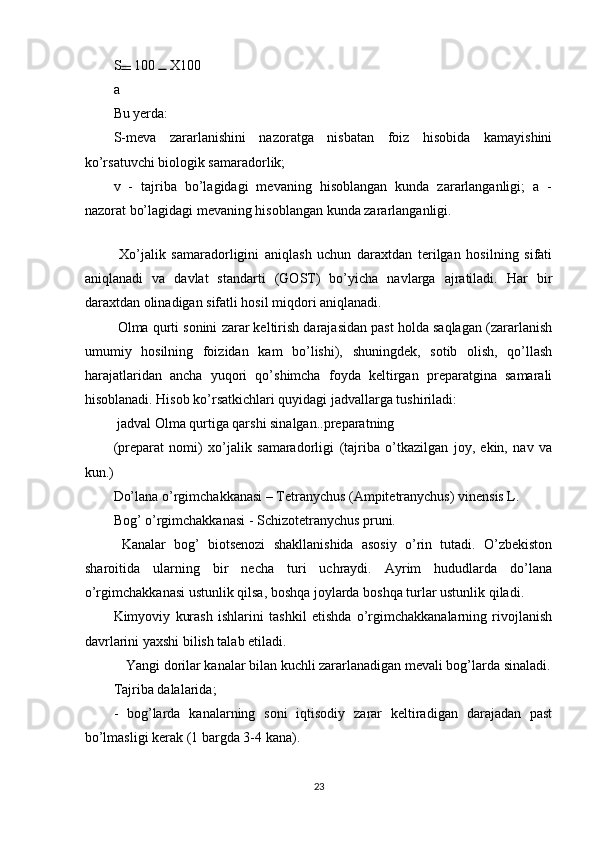 S  100   X100  
a
Bu yerda: 
S-meva   zararlanishini   nazoratga   nisbatan   foiz   hisobida   kamayishini
ko’rsatuvchi biologik samaradorlik; 
v   -   tajriba   bo’lagidagi   mevaning   hisoblangan   kunda   zararlanganligi;   a   -
nazorat bo’lagidagi mevaning hisoblangan kunda zararlanganligi. 
 
  Xo’jalik   samaradorligini   aniqlash   uchun   daraxtdan   terilgan   hosilning   sifati
aniqlanadi   va   davlat   standarti   (GOST)   bo’yicha   navlarga   ajratiladi.   Har   bir
daraxtdan olinadigan sifatli hosil miqdori aniqlanadi. 
 Olma qurti sonini zarar keltirish darajasidan past holda saqlagan (zararlanish
umumiy   hosilning   foizidan   kam   bo’lishi),   shuningdek,   sotib   olish,   qo’llash
harajatlaridan   ancha   yuqori   qo’shimcha   foyda   keltirgan   preparatgina   samarali
hisoblanadi. Hisob ko’rsatkichlari quyidagi jadvallarga tushiriladi: 
 jadval Olma qurtiga qarshi sinalgan..preparatning 
(preparat   nomi)   xo’jalik   samaradorligi   (tajriba   o’tkazilgan   joy,   ekin,   nav   va
kun.) 
Do’lana o’rgimchakkanasi – Tetranychus (Ampitetranychus) vinensis L. 
Bog’ o’rgimchakkanasi - Schizotetranychus pruni. 
  Kanalar   bog’   biotsenozi   shakllanishida   asosiy   o’rin   tutadi.   O’zbekiston
sharoitida   ularning   bir   necha   turi   uchraydi.   Ayrim   hududlarda   do’lana
o’rgimchakkanasi ustunlik qilsa, boshqa joylarda boshqa turlar ustunlik qiladi. 
Kimyoviy   kurash   ishlarini   tashkil   etishda   o’rgimchakkanalarning   rivojlanish
davrlarini yaxshi bilish talab etiladi. 
  Yangi dorilar kanalar bilan kuchli zararlanadigan mevali bog’larda sinaladi. 
Tajriba dalalarida; 
-   bog’larda   kanalarning   soni   iqtisodiy   zarar   keltiradigan   darajadan   past
bo’lmasligi kerak (1 bargda 3-4 kana). 
23 