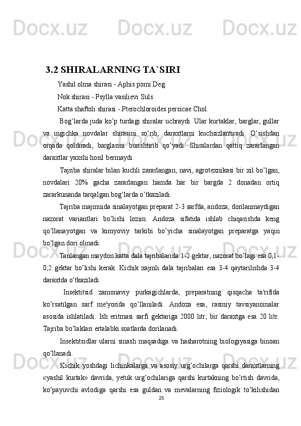  3.2  SHIRALARNING TA`SIRI
Yashil olma shirasi - Aphis pomi Deg. 
Nok shirasi - Psylla vasilievi Suls. 
Katta shaftoli shirasi - Pterochloroides persicae Chol. 
  Bog’larda juda ko’p turdagi shiralar uchraydi. Ular kurtaklar, barglar, gullar
va   ingichka   novdalar   shirasini   so’rib,   daraxtlarni   kuchsizlantiradi.   O’sishdan
orqada   qoldiradi,   barglarini   burishtirib   qo’yadi.   Shiralardan   qattiq   zararlangan
daraxtlar yaxshi hosil bermaydi. 
  Tajriba shiralar bilan kuchli zararlangan, navi, agrotexnikasi bir xil bo’lgan,
novdalari   20%   gacha   zararlangan   hamda   har   bir   bargda   2   donadan   ortiq
zararkunanda tarqalgan bog’larda o’tkaziladi. 
 Tajriba majmuida sinalayotgan preparat 2-3 sarfda, andoza, dorilanmaydigan
nazorat   variantlari   bo’lishi   lozim.   Andoza   sifatida   ishlab   chiqarishda   keng
qo’llanayotgan   va   kimyoviy   tarkibi   bo’yicha   sinalayotgan   preparatga   yaqin
bo’lgan dori olinadi. 
 Tanlangan maydon katta dala tajribalarida 1-2 gektar, nazorat bo’lagi esa 0,1-
0,2   gektar   bo’lishi   kerak.   Kichik   xajmli   dala   tajribalari   esa   3-4   qaytarilishda   3-4
daraxtda o’tkaziladi. 
  Insektitsid   zamonaviy   purkagichlarda,   preparatning   qisqacha   ta'rifida
ko’rsatilgan   sarf   me'yorida   qo’llaniladi.   Andoza   esa,   rasmiy   tavsiyanomalar
asosida   ishlatiladi.   Ish   eritmasi   sarfi   gektariga   2000   litr,   bir   daraxtga   esa   20   litr.
Tajriba bo’laklari ertalabki soatlarda dorilanadi. 
  Insektitsidlar   ularni   sinash   maqsadiga  va  hasharotning biologiyasiga  binoan
qo’llanadi. 
  Kichik   yoshdagi   lichinkalarga   va   asosiy   urg’ochilarga   qarshi   daraxtlarning
«yashil   kurtak»   davrida,   yetuk   urg’ochilariga   qarshi   kurtakning   bo’rtish   davrida,
ko’payuvchi   avlodiga   qarshi   esa   guldan   va   mevalarning   fiziologik   to’kilishidan
25 