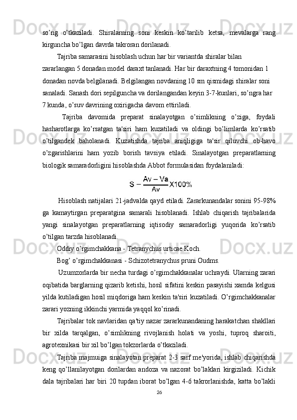 so’ng   o’tkaziladi.   Shiralarning   soni   keskin   ko’tarilib   ketsa,   mevalarga   rang
kirguncha bo’lgan davrda takroran dorilanadi. 
Tajriba samarasini hisoblash uchun har bir variantda shiralar bilan 
zararlangan 5 donadan model daraxt tanlanadi. Har bir daraxtning 4 tomonidan 1 
donadan novda belgilanadi. Belgilangan novdaning 10 sm qismidagi shiralar soni 
sanaladi. Sanash dori sepilguncha va dorilangandan keyin 3-7-kunlari, so’ngra har 
7 kunda, o’suv davrining oxirigacha davom ettiriladi. 
  Tajriba   davomida   preparat   sinalayotgan   o’simlikning   o’ziga,   foydali
hasharotlarga   ko’rsatgan   ta'siri   ham   kuzatiladi   va   oldingi   bo’limlarda   ko’rsatib
o’tilgandek   baholanadi.   Kuzatishda   tajriba   aniqligiga   ta'sir   qiluvchi   ob-havo
o’zgarishlarini   ham   yozib   borish   tavsiya   etiladi.   Sinalayotgan   preparatlarning
biologik samaradorligini hisoblashda Abbot formulasidan foydalaniladi: 
 Hisoblash natijalari 21-jadvalda qayd etiladi. Zararkunandalar sonini 95-98%
ga   kamaytirgan   preparatgina   samarali   hisoblanadi.   Ishlab   chiqarish   tajribalarida
yangi   sinalayotgan   preparatlarning   iqtisodiy   samaradorligi   yuqorida   ko’rsatib
o’tilgan tarzda hisoblanadi. 
Oddiy o’rgimchakkana - Tetranychus urticae Koch. 
Bog’ o’rgimchakkanasi - Schizotetranychus pruni Oudms. 
 Uzumzorlarda bir necha turdagi o’rgimchakkanalar uchraydi. Ularning zarari
oqibatida barglarning qizarib ketishi, hosil sifatini keskin pasayishi xamda kelgusi
yilda kutiladigan hosil miqdoriga ham keskin ta'siri kuzatiladi. O’rgimchakkanalar
zarari yozning ikkinchi yarmida yaqqol ko’rinadi. 
Tajribalar tok navlaridan qa'tiy nazar zararkunandaning harakatchan shakllari
bir   xilda   tarqalgan,   o’simlikning   rivojlanish   holati   va   yoshi,   tuproq   sharoiti,
agrotexnikasi bir xil bo’lgan tokzorlarda o’tkaziladi. 
Tajriba majmuiga sinalayotan preparat 2-3 sarf me'yorida, ishlab chiqarishda
keng   qo’llanilayotgan   dorilardan   andoza   va   nazorat   bo’laklari   kirgiziladi.   Kichik
dala tajribalari har biri 20 tupdan iborat bo’lgan 4-6 takrorlanishda, katta bo’lakli
26 