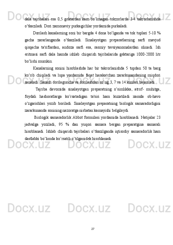 dala   tajribalari   esa   0,5   gektardan   kam   bo’lmagan   tokzorlarda   3-4   takrorlanishda
o’tkaziladi. Dori zamonaviy purkagichlar yordamida purkaladi. 
Dorilash kanalarning soni bir bargda 4 dona bo’lganda va tok tuplari 5-10 %
gacha   zararlanganda   o’tkaziladi.   Sinalayotgan   preparatlarning   sarfi   mavjud
qisqacha   ta'riflardan,   andoza   sarfi   esa,   rasmiy   tavsiyanomalardan   olinadi.   Ish
eritmasi   sarfi   dala   hamda   ishlab   chiqarish   tajribalarida   gektariga   1000-2000   litr
bo’lishi mumkin. 
Kanalarning   sonini   hisoblashda   har   bir   takrorlanishda   5   tupdan   50   ta   barg
ko’rib   chiqiladi   va   lupa   yordamida   faqat   harakatchan   zararkunandaning   miqdori
sanaladi. Sanash dorilaguncha va dorilashdan so’ng 3, 7 va 14 kunlari bajariladi. 
  Tajriba   davomida   sinalayotgan   preparatning   o’simlikka,   atrof-   muhitga,
foydali   hashoratlarga   ko’rsatadigan   ta'siri   ham   kuzatiladi   xamda   ob-havo
o’zgarishlari   yozib   boriladi.   Sinalayotgan   preparatning   biologik   samaradorligini
zararkunanda sonining nazoratga nisbatan kamayishi belgilaydi. 
  Biologik samaradorlik Abbot formulasi yordamida hisoblanadi. Natijalar 23
jadvalga   yoziladi,   95   %   dan   yuqori   samara   bergan   preparatgina   samarali
hisoblanadi.   Ishlab   chiqarish   tajribalari   o’tkazilganda   iqtisodiy   samaradorlik   ham
dastlabki bo’limda ko’rsatib o’tilganidek hisoblanadi.  
27 