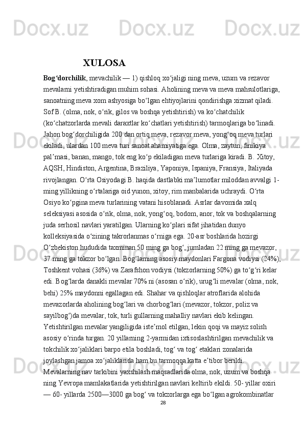                      XULOSA
Bog dorchilik	
ʻ , mevachilik — 1) qishloq xo jaligi ning meva, uzum va rezavor 	ʻ
mevalarni yetishtiradigan muhim sohasi. Aholining meva va meva mahsulotlariga, 
sanoatning meva xom ashyosiga bo lgan ehtiyojlarini qondirishga xizmat qiladi. 	
ʻ
Sof B. (olma, nok, o rik, gilos va boshqa yetishtirish) va ko chatchilik 	
ʻ ʻ
(ko chatzorlarda mevali daraxtlar ko chatlari yetishtirish) tarmoqlariga bo linadi. 	
ʻ ʻ ʻ
Jahon bog dorchiligida 200 dan ortiq meva, rezavor meva, yong oq meva turlari 	
ʻ ʻ
ekiladi, ulardan 100 meva turi sanoat ahamiyatiga ega. Olma, zaytun, finikiya 
pal masi, banan, mango, tok eng ko p ekiladigan meva turlariga kiradi. B. Xitoy, 	
ʼ ʻ
AQSH, Hindiston, Argentina, Braziliya, Yaponiya, Ispaniya, Fransiya, Italiyada 
rivojlangan. O rta Osiyodagi B. haqida dastlabki ma lumotlar miloddan avvalgi 1-	
ʻ ʼ
ming yillikning o rtalariga oid yunon, xitoy, rim manbalarida uchraydi. O rta 	
ʻ ʻ
Osiyo ko pgina meva turlarining vatani hisoblanadi. Asrlar davomida xalq 	
ʻ
seleksiyasi asosida o rik, olma, nok, yong oq, bodom, anor, tok va boshqalarning 	
ʻ ʻ
juda serhosil navlari yaratilgan. Ularning ko plari sifat jihatidan dunyo 	
ʻ
kolleksiyasida o zining takrorlanmas o rniga ega. 20-asr boshlarida hozirgi 	
ʻ ʻ
O zbekiston hududida taxminan 50 ming ga bog , jumladan 22 ming ga mevazor, 	
ʻ ʻ
37 ming ga tokzor bo lgan. Bog larning asosiy maydonlari Fargona vodiysi (24%),	
ʻ ʻ
Toshkent vohasi (36%) va Zarafshon vodiysi (tokzorlarning 50%) ga to g ri kelar 	
ʻ ʻ
edi. Bog larda danakli mevalar 70% ni (asosan o rik), urug li mevalar (olma, nok, 	
ʻ ʻ ʻ
behi) 25% maydonni egallagan edi. Shahar va qishloqlar atroflarida alohida 
mevazorlarda aholining bog lari va chorbog lari (mevazor, tokzor, poliz va 	
ʻ ʻ
sayilbog )da mevalar, tok, turli gullarning mahalliy navlari ekib kelingan. 	
ʻ
Yetishtirilgan mevalar yangiligida iste mol etilgan, lekin qoqi va mayiz solish 	
ʼ
asosiy o rinda turgan. 20 yillarning 2-yarmidan ixtisoslashtirilgan mevachilik va 	
ʻ
tokchilik xo jaliklari barpo etila boshladi, tog  va tog  etaklari zonalarida 	
ʻ ʻ ʻ
joylashgan jamoa xo jaliklarida ham bu tarmoqqa katta e tibor berildi. 	
ʻ ʼ
Mevalarning nav tarkibini yaxshilash maqsadlarida olma, nok, uzum va boshqa 
ning Yevropa mamlakatlarida yetishtirilgan navlari keltirib ekildi. 50- yillar oxiri 
— 60- yillarda 2500—3000 ga bog  va tokzorlarga ega bo lgan agrokombinatlar 	
ʻ ʻ
28 