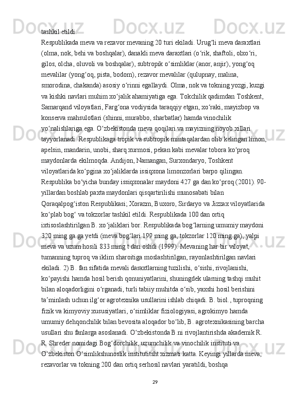 tashkil etildi.
Respublikada meva va rezavor mevaning 20 turi ekiladi. Urug li meva daraxtlari ʻ
(olma, nok, behi va boshqalar), danakli meva daraxtlari (o rik, shaftoli, olxo ri, 	
ʻ ʻ
gilos, olcha, oluvoli va boshqalar), subtropik o simliklar (anor, anjir), yong oq 	
ʻ ʻ
mevalilar (yong oq, pista, bodom), rezavor mevalilar (qulupnay, malina, 	
ʻ
smorodina, chakanda) asosiy o rinni egallaydi. Olma, nok va tokning yozgi, kuzgi 	
ʻ
va kishki navlari muhim xo jalik ahamiyatiga ega. Tokchilik qadimdan Toshkent, 	
ʻ
Samarqand viloyatlari, Farg ona vodiysida taraqqiy etgan, xo raki, mayizbop va 
ʻ ʻ
konserva mahsulotlari (shinni, murabbo, sharbatlar) hamda vinochilik 
yo nalishlariga ega. O zbekistonda meva qoqilari va mayizning noyob xillari 	
ʻ ʻ
tayyorlanadi. Respublikaga tropik va subtropik mintaqalardan olib kelingan limon, 
apelsin, mandarin, unobi, sharq xurmosi, pekan kabi mevalar tobora ko proq 	
ʻ
maydonlarda ekilmoqda. Andijon, Namangan, Surxondaryo, Toshkent 
viloyatlarida ko pgina xo jaliklarda issiqxona limonzorlari barpo qilingan. 	
ʻ ʻ
Respublika bo yicha bunday issiqxonalar maydoni 427 ga dan ko proq (2001). 90- 
ʻ ʻ
yillardan boshlab paxta maydonlari qisqartirilishi munosabati bilan 
Qoraqalpog iston Respublikasi; Xorazm, Buxoro, Sirdaryo va Jizzax viloyatlarida 	
ʻ
ko plab bog  va tokzorlar tashkil etildi. Respublikada 100 dan ortiq 	
ʻ ʻ
ixtisoslashtirilgan B. xo jaliklari bor. Respublikada bog larning umumiy maydoni 	
ʻ ʻ
320 ming ga ga yetdi (meva bog lari 199 ming ga, tokzorlar 120 ming ga), yalpi 	
ʻ
meva va uzum hosili 833 ming t dan oshdi (1999). Mevaning har bir viloyat, 
tumanning tuproq va iklim sharoitiga moslashtirilgan, rayonlashtirilgan navlari 
ekiladi. 2) B. fan sifatida mevali daraxtlarning tuzilishi, o sishi, rivojlanishi, 	
ʻ
ko payishi hamda hosil berish qonuniyatlarini, shuningdek ularning tashqi muhit 	
ʻ
bilan aloqadorligini o rganadi, turli tabiiy muhitda o sib, yaxshi hosil berishini 	
ʻ ʻ
ta minlash uchun ilg or agrotexnika usullarini ishlab chiqadi. B. biol., tuproqning 	
ʼ ʻ
fizik va kimyoviy xususiyatlari, o simliklar fiziologiyasi, agrokimyo hamda 	
ʻ
umumiy dehqonchilik bilan bevosita aloqador bo lib, B. agrotexnikasining barcha 	
ʻ
usullari shu fanlarga asoslanadi. O zbekistonda B.ni rivojlantirishda akademik R. 	
ʻ
R. Shreder nomidagi Bog dorchilik, uzumchilik va vinochilik instituti va 	
ʻ
O zbekiston O simlikshunoslik institutitsht xizmati katta. Keyingi yillarda meva, 	
ʻ ʻ
rezavorlar va tokning 200 dan ortiq serhosil navlari yaratildi, boshqa 
29 