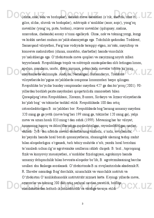 (olma, nok, behi va boshqalar), danakli meva daraxtlari (o rik, shaftoli, olxo ri, ʻ ʻ
gilos, olcha, oluvoli va boshqalar), subtropik o simliklar (anor, anjir), yong oq 	
ʻ ʻ
mevalilar (yong oq, pista, bodom), rezavor mevalilar (qulupnay, malina, 	
ʻ
smorodina, chakanda) asosiy o rinni egallaydi. Olma, nok va tokning yozgi, kuzgi 	
ʻ
va kishki navlari muhim xo jalik ahamiyatiga ega. Tokchilik qadimdan Toshkent, 	
ʻ
Samarqand viloyatlari, Farg ona vodiysida taraqqiy etgan, xo raki, mayizbop va 
ʻ ʻ
konserva mahsulotlari (shinni, murabbo, sharbatlar) hamda vinochilik 
yo nalishlariga ega. O zbekistonda meva qoqilari va mayizning noyob xillari 	
ʻ ʻ
tayyorlanadi. Respublikaga tropik va subtropik mintaqalardan olib kelingan limon, 
apelsin, mandarin, unobi, sharq xurmosi, pekan kabi mevalar tobora ko proq 	
ʻ
maydonlarda ekilmoqda. Andijon, Namangan, Surxondaryo, Toshkent 
viloyatlarida ko pgina xo jaliklarda issiqxona limonzorlari barpo qilingan. 	
ʻ ʻ
Respublika bo yicha bunday issiqxonalar maydoni 427 ga dan ko proq (2001). 90- 
ʻ ʻ
yillardan boshlab paxta maydonlari qisqartirilishi munosabati bilan 
Qoraqalpog iston Respublikasi; Xorazm, Buxoro, Sirdaryo va Jizzax viloyatlarida 	
ʻ
ko plab bog  va tokzorlar tashkil etildi. Respublikada 100 dan ortiq 	
ʻ ʻ
ixtisoslashtirilgan B. xo jaliklari bor. Respublikada bog larning umumiy maydoni 	
ʻ ʻ
320 ming ga ga yetdi (meva bog lari 199 ming ga, tokzorlar 120 ming ga), yalpi 	
ʻ
meva va uzum hosili 833 ming t dan oshdi (1999). Mevaning har bir viloyat, 
tumanning tuproq va iklim sharoitiga moslashtirilgan, rayonlashtirilgan navlari 
ekiladi. 2) B. fan sifatida mevali daraxtlarning tuzilishi, o sishi, rivojlanishi, 	
ʻ
ko payishi hamda hosil berish qonuniyatlarini, shuningdek ularning tashqi muhit 	
ʻ
bilan aloqadorligini o rganadi, turli tabiiy muhitda o sib, yaxshi hosil berishini 	
ʻ ʻ
ta minlash uchun ilg or agrotexnika usullarini ishlab chiqadi. B. biol., tuproqning 	
ʼ ʻ
fizik va kimyoviy xususiyatlari, o simliklar fiziologiyasi, agrokimyo hamda 	
ʻ
umumiy dehqonchilik bilan bevosita aloqador bo lib, B. agrotexnikasining barcha 	
ʻ
usullari shu fanlarga asoslanadi. O zbekistonda B.ni rivojlantirishda akademik R. 	
ʻ
R. Shreder nomidagi Bog dorchilik, uzumchilik va vinochilik instituti va 	
ʻ
O zbekiston O simlikshunoslik institutitsht xizmati katta. Keyingi yillarda meva, 	
ʻ ʻ
rezavorlar va tokning 200 dan ortiq serhosil navlari yaratildi, boshqa 
mamlakatlardan keltirib ik,limlashtirildi va ekishga tavsiya etildi.
                                                                                        
3 