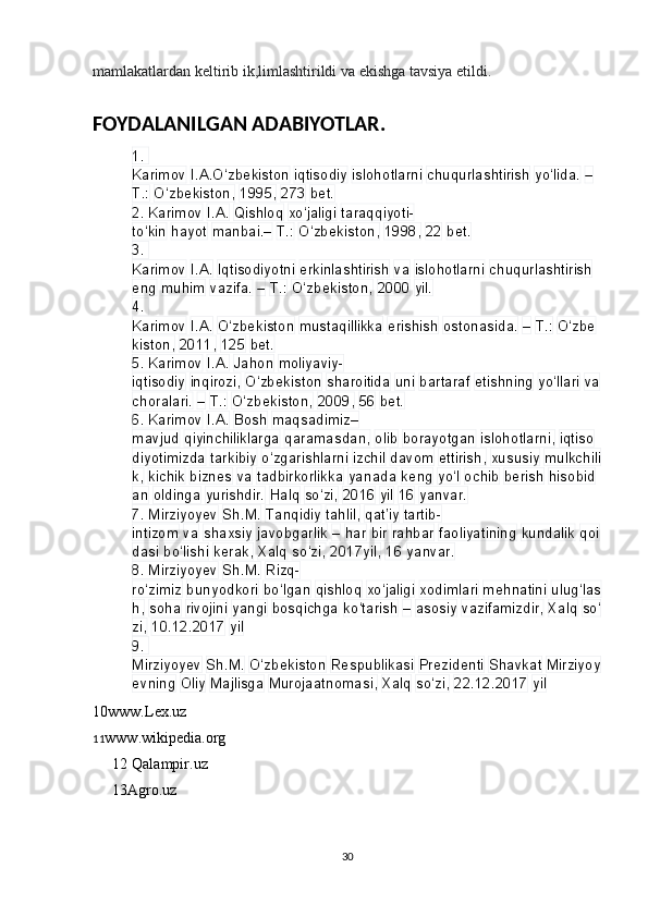 mamlakatlardan keltirib ik,limlashtirildi va ekishga tavsiya etildi.
FOYDALANILGAN ADABIYOTLAR.
1. 
Karimov   I.A.O‘zbekiston   iqtisodiy   islohotlarni   chuqurlashtirish   yo‘lida.   –  
T.:   O‘zbekiston,   1995,   273   bet.
2.
 Karimov   I.A.   Qishloq   xo‘jaligi   taraqqiyoti-
to‘kin   hayot   manbai.–   T.:   O‘zbekiston,   1998,   22   bet.
3.
 
Karimov   I.A.   Iqtisodiyotni   erkinlashtirish   va   islohotlarni   chuqurlashtirish  
eng   muhim   vazifa.   –   T.:   O‘zbekiston,   2000   yil.
4.
 
Karimov   I.A.   O‘zbekiston   mustaqillikka   erishish   ostonasida.   –   T.:   O‘zbe
kiston,   2011,   125   bet.
5.
 Karimov   I.A.   Jahon   moliyaviy-
iqtisodiy   inqirozi,   O‘zbekiston   sharoitida   uni   bartaraf   etishning   yo‘llari   va  
choralari.   –   T.:   O‘zbekiston,   2009,   56   bet.
6.
 Karimov   I.A.   Bosh   maqsadimiz–
mavjud   qiyinchiliklarga   qaramasdan,   olib   borayotgan   islohotlarni,   iqtiso
diyotimizda   tarkibiy   o‘zgarishlarni   izchil   davom   ettirish,   xususiy   mulkchili
k,   kichik   biznes   va   tadbirkorlikka   yanada   keng   yo‘l   ochib   berish   hisobid
an   oldinga   yurishdir.   Halq   so‘zi,   2016   yil   16   yanvar.
7.
 Mirziyoyev   Sh.M.   Tanqidiy   tahlil,   qat’iy   tartib-
intizom   va   shaxsiy   javobgarlik   –   har   bir   rahbar   faoliyatining   kundalik   qoi
dasi   bo‘lishi   kerak,   Xalq   so‘zi,   2017yil,   16   yanvar.
8.
 Mirziyoyev   Sh.M.   Rizq-
ro‘zimiz   bunyodkori   bo‘lgan   qishloq   xo‘jaligi   xodimlari   mehnatini   ulug‘las
h,   soha   rivojini   yangi   bosqichga   ko‘tarish   –   asosiy   vazifamizdir,   Xalq   so‘
zi,   10.12.2017   yil
9.
 
Mirziyoyev   Sh.M.   O‘zbekiston   Respublikasi   Prezidenti   Shavkat   Mirziyoy
evning   Oliy   Majlisga   Murojaatnomasi,   Xalq   so‘zi,   22.12.2017   yil
10www.Lex.uz
11 www.wikipedia.org
12 Qalampir.uz
13Agro.uz
       
30 