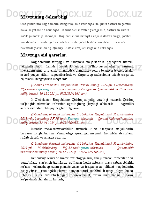 Mavzuning dolzarbligi
Ona yurtimizda bog‘dorchilik keng rivojlanib kelmoqda, xalqimiz dasturxoniga turli 
mevalar yetishtirib bermoqda. Hozirda turli mevalar g‘arq pishib, dasturxonlarimiz 
ko‘rkiga ko‘rk qo‘shmoqda.    Bog‘bonlarimiz nafaqat xalqimiz dasturxoniga, qo‘shni 
mamlakatlar bozorlariga ham sifatli mevalar yetishtirib bermoqdalar. Bu esa o‘z 
navbatida yurtimizning iqtisodiy jihatdan rivojlanishiga olib kelmoqda.
Mavzuga oid qarorlar . 
Bog‘dorchilik   tarmog‘i   va   issiqxona   xo‘jaliklarida   boshqaruv   tizimini
takomillashtirish   hamda   davlat   tomonidan   qo‘llab-quvvatlashning   samarali
mexanizmlarini joriy etish, shuningdek, zamonaviy resurs tejamkor texnologiyalar
asosid   yuqori   sifatli,   raqobatbardosh   va   eksportbop   mahsulotlar   ishlab   chiqarish
hajmlarini kengaytirish maqsadida:
(1-band   O‘zbekiston   Respublikasi   Prezidentining   2021-yil   15-dekabrdagi
PQ-52-sonli   qaroriga   asosan o‘z kuchini yo‘qotgan — Qonunchilik ma’lumotlari
milliy bazasi, 16.12.2021-y., 07/21/52/1165-son)
2.   O‘zbekiston   Respublikasi   Qishloq   xo‘jaligi   vazirligi   huzurida   Qishloq
xo‘jaligida   xizmatlar   ko‘rsatish   agentligining   (keyingi   o‘rinlarda   —   Agentlik)
asosiy vazifalari etib quyidagilar belgilansin:
(2-bandning   birinchi   xatboshisi   O‘zbekiston   Respublikasi   Prezidentining
2023-yil 10-iyundagi PF-90-sonli   Farmoni   tahririda — Qonunchilik ma’lumotlari
milliy bazasi, 12.06.2023-y., 06/23/90/0352-son)
intensiv   meva-sabzavotchilik,   uzumchilik   va   issiqxona   xo‘jaliklarini
barqaror   rivojlantirishni   ta’minlashga   qaratilgan   maqsadli   kompleks   dasturlarni
ishlab chiqish va amalga oshirish;
(2-bandning   ikkinchi   xatboshisi   O‘zbekiston   Respublikasi   Prezidentining
2021-yil   15-dekabrdagi   PQ-52-sonli   qarori   tahririda   —   Qonunchilik
ma’lumotlari milliy bazasi, 16.12.2021-y., 07/21/52/1165-son)
zamonaviy   resurs   tejamkor   texnologiyalarni,   shu   jumladan   tomchilatib   va
yomg‘irlatib   sug‘orish   tizimlarini   qo‘llagan   holda   intensiv   meva-sabzavotchilik,
xo‘raki,   kishmishbop   uzum   plantatsiyalari   va   issiqxona   xo‘jaliklari   maydonlarini
kengaytirish,   shuningdek,   bozor   konyunkturasi   tahlilini   hisobga   olgan   holda,
intensiv   usulda   yetishtiriladigan   meva-sabzavot,   uzum   mahsulotlari   turlarini
ko‘paytirish choralarini ko‘rish;
4 