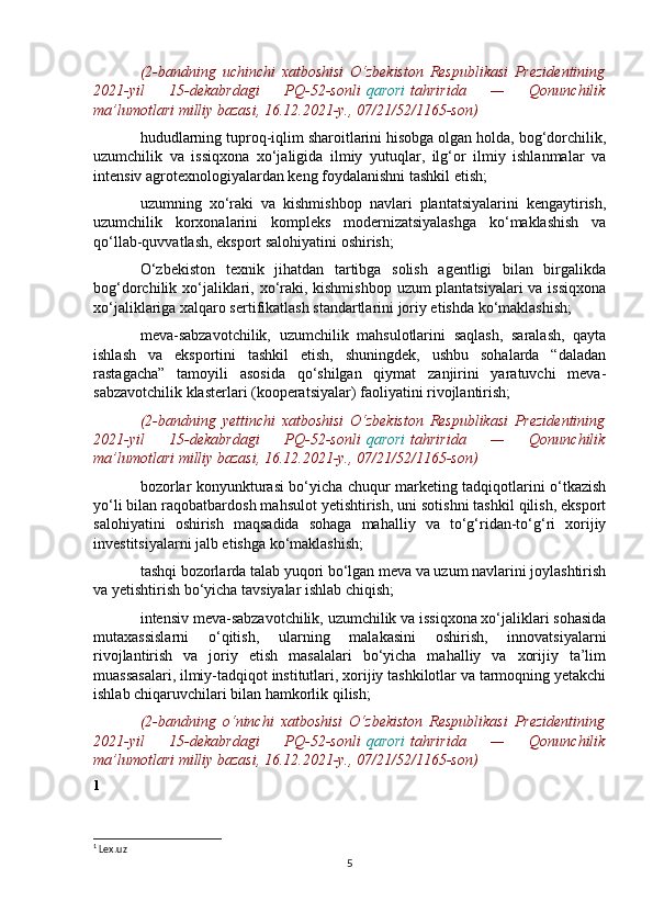 (2-bandning   uchinchi   xatboshisi   O‘zbekiston   Respublikasi   Prezidentining
2021-yil   15-dekabrdagi   PQ-52-sonli   qarori   tahririda   —   Qonunchilik
ma’lumotlari milliy bazasi, 16.12.2021-y., 07/21/52/1165-son)
hududlarning tuproq-iqlim sharoitlarini hisobga olgan holda, bog‘dorchilik,
uzumchilik   va   issiqxona   xo‘jaligida   ilmiy   yutuqlar,   ilg‘or   ilmiy   ishlanmalar   va
intensiv agrotexnologiyalardan keng foydalanishni tashkil etish;
uzumning   xo‘raki   va   kishmishbop   navlari   plantatsiyalarini   kengaytirish,
uzumchilik   korxonalarini   kompleks   modernizatsiyalashga   ko‘maklashish   va
qo‘llab-quvvatlash, eksport salohiyatini oshirish;
O‘zbekiston   texnik   jihatdan   tartibga   solish   agentligi   bilan   birgalikda
bog‘dorchilik xo‘jaliklari, xo‘raki, kishmishbop uzum  plantatsiyalari  va issiqxona
xo‘jaliklariga xalqaro sertifikatlash standartlarini joriy etishda ko‘maklashish;
meva-sabzavotchilik,   uzumchilik   mahsulotlarini   saqlash,   saralash,   qayta
ishlash   va   eksportini   tashkil   etish,   shuningdek,   ushbu   sohalarda   “daladan
rastagacha”   tamoyili   asosida   qo‘shilgan   qiymat   zanjirini   yaratuvchi   meva-
sabzavotchilik klasterlari (kooperatsiyalar) faoliyatini rivojlantirish;
(2-bandning   yettinchi   xatboshisi   O‘zbekiston   Respublikasi   Prezidentining
2021-yil   15-dekabrdagi   PQ-52-sonli   qarori   tahririda   —   Qonunchilik
ma’lumotlari milliy bazasi, 16.12.2021-y., 07/21/52/1165-son)
bozorlar konyunkturasi bo‘yicha chuqur marketing tadqiqotlarini o‘tkazish
yo‘li bilan raqobatbardosh mahsulot yetishtirish, uni sotishni tashkil qilish, eksport
salohiyatini   oshirish   maqsadida   sohaga   mahalliy   va   to‘g‘ridan-to‘g‘ri   xorijiy
investitsiyalarni jalb etishga ko‘maklashish;
tashqi bozorlarda talab yuqori bo‘lgan meva va uzum navlarini joylashtirish
va yetishtirish bo‘yicha tavsiyalar ishlab chiqish;
intensiv meva-sabzavotchilik, uzumchilik va issiqxona xo‘jaliklari sohasida
mutaxassislarni   o‘qitish,   ularning   malakasini   oshirish,   innovatsiyalarni
rivojlantirish   va   joriy   etish   masalalari   bo‘yicha   mahalliy   va   xorijiy   ta’lim
muassasalari, ilmiy-tadqiqot institutlari, xorijiy tashkilotlar va tarmoqning yetakchi
ishlab chiqaruvchilari bilan hamkorlik qilish;
(2-bandning   o‘ninchi   xatboshisi   O‘zbekiston   Respublikasi   Prezidentining
2021-yil   15-dekabrdagi   PQ-52-sonli   qarori   tahririda   —   Qonunchilik
ma’lumotlari milliy bazasi, 16.12.2021-y., 07/21/52/1165-son)
1
1
 Lex.uz 
5 