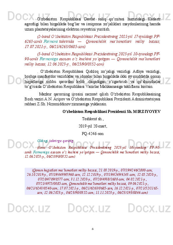 O‘zbekiston   Respublikasi   Davlat   soliq   qo‘mitasi   huzuridagi   Kadastr
agentligi  bilan birgalikda bog‘lar  va issiqxona  xo‘jaliklari  maydonlarining hamda
uzum plantatsiyalarining elektron reyestrini yuritish.
(2-band O‘zbekiston Respublikasi Prezidentining 2021-yil 17-iyuldagi PF-
6263-sonli   Farmoni   tahririda   —   Qonunchilik   ma’lumotlari   milliy   bazasi,
17.07.2021-y., 06/21/6263/0685-son)
(3-band O‘zbekiston Respublikasi Prezidentining 2023-yil 10-iyundagi PF-
90-sonli   Farmoniga   asosan   o‘z   kuchini   yo‘qotgan   —   Qonunchilik   ma’lumotlari
milliy bazasi, 12.06.2023-y., 06/23/90/0352-son)
.   O‘zbekiston   Respublikasi   Qishloq   xo‘jaligi   vazirligi   Adliya   vazirligi,
boshqa manfaatdor vazirliklar va idoralar bilan birgalikda ikki oy muddatda qonun
hujjatlariga   ushbu   qarordan   kelib   chiqadigan   o‘zgartirish   va   qo‘shimchalar
to‘g‘risida O‘zbekiston Respublikasi Vazirlar Mahkamasiga takliflarni kiritsin.
  Mazkur   qarorning   ijrosini   nazorat   qilish   O‘zbekiston   Respublikasining
Bosh vaziri A.N. Aripov va O‘zbekiston Respublikasi Prezidenti Administratsiyasi
rahbari Z.Sh. Nizomiddinov zimmasiga yuklansin.
O‘zbekiston Respublikasi Prezidenti Sh. MIRZIYOYEV
Toshkent sh.,
2019-yil 20-mart,
PQ-4246-son
Oldingi   tahrirga   qarang.
(ilova   O‘zbekiston   Respublikasi   Prezidentining   2023-yil   10-iyundagi   PF-90-
sonli   Farmoniga   asosan   o‘z   kuchini   yo‘qotgan   —   Qonunchilik   ma’lumotlari   milliy   bazasi,
12.06.2023-y., 06/23/90/0352-son)
(Qonun hujjatlari ma’lumotlari milliy bazasi, 21.03.2019-y., 07/19/4246/2800-son;
26.10.2019-y., 07/19/4499/3960-son; 12.12.2019-y., 07/19/4549/4143-son; 12.05.2020-y.,
07/20/4709/0577-son; 31.12.2020-y., 07/20/4938/1680-son; 04.02.2021-y.,
07/21/4975/0085-son, Qonunchilik ma’lumotlari milliy bazasi, 09.06.2021-y.,
06/21/6243/0540-son; 17.07.2021-y., 06/21/6263/0685-son, 16.12.2021-y., 07/21/52/1165-
son; 12.06.2023-y., 06/23/90/0352-son; 11.11.2023-y., 06/23/193/0844-son)
6 