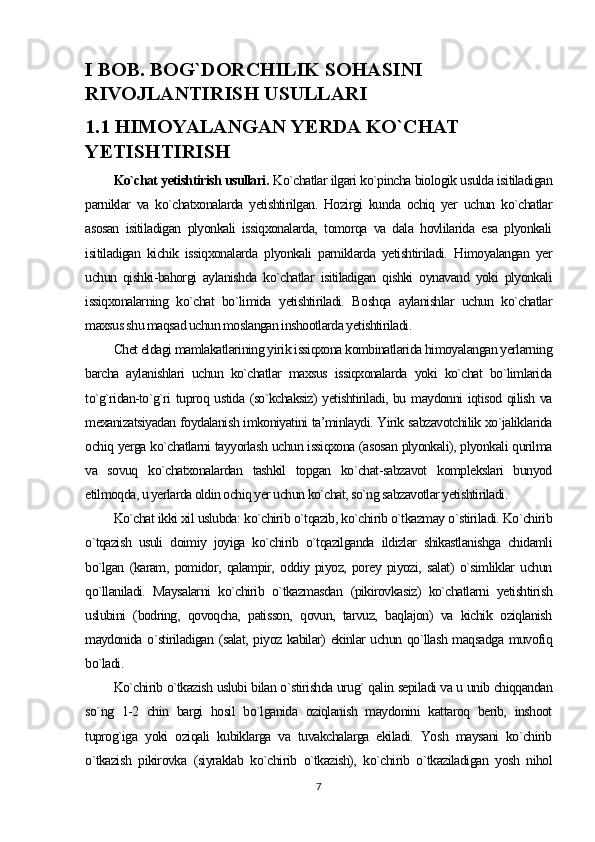 I BOB. BOG`DORCHILIK SOHASINI 
RIVOJLANTIRISH USULLARI
1.1 HIMOYALANGAN YERDA KO`CHAT 
YETISHTIRISH
Ko`chat yetishtirish usullari.  Ko`chatlar ilgari ko`pincha biologik usulda isitiladigan
parniklar   va   ko`chatxonalarda   yetishtirilgan.   Hozirgi   kunda   ochiq   yer   uchun   ko`chatlar
asosan   isitiladigan   plyonkali   issiqxonalarda,   tomorqa   va   dala   hovlilarida   esa   plyonkali
isitiladigan   kichik   issiqxonalarda   plyonkali   parniklarda   yetishtiriladi.   Himoyalangan   yer
uchun   qishki-bahorgi   aylanishda   ko`chatlar   isitiladigan   qishki   oynavand   yoki   plyonkali
issiqxonalarning   ko`chat   bo`limida   yetishtiriladi.   Boshqa   aylanishlar   uchun   ko`chatlar
maxsus shu maqsad uchun moslangan inshootlarda yetishtiriladi.
Chet eldagi mamlakatlarining yirik issiqxona kombinatlarida himoyalangan yerlarning
barcha   aylanishlari   uchun   ko`chatlar   maxsus   issiqxonalarda   yoki   ko`chat   bo`limlarida
to`g`ridan-to`g`ri tuproq ustida (so`kchaksiz) yetishtiriladi, bu maydonni iqtisod qilish va
mexanizatsiyadan foydalanish imkoniyatini ta’minlaydi. Yirik sabzavotchilik xo`jaliklarida
ochiq yerga ko`chatlarni tayyorlash uchun issiqxona (asosan plyonkali), plyonkali qurilma
va   sovuq   ko`chatxonalardan   tashkil   topgan   ko`chat-sabzavot   komplekslari   bunyod
etilmoqda, u yerlarda oldin ochiq yer uchun ko`chat, so`ng sabzavotlar yetishtiriladi.
Ko`chat ikki xil uslubda: ko`chirib o`tqazib, ko`chirib o`tkazmay o`stiriladi. Ko`chirib
o`tqazish   usuli   doimiy   joyiga   ko`chirib   o`tqazilganda   ildizlar   shikastlanishga   chidamli
bo`lgan   (karam,   pomidor,   qalampir,   oddiy   piyoz,   porey   piyozi,   salat)   o`simliklar   uchun
qo`llaniladi.   Maysalarni   ko`chirib   o`tkazmasdan   (pikirovkasiz)   ko`chatlarni   yetishtirish
uslubini   (bodring,   qovoqcha,   patisson,   qovun,   tarvuz,   baqlajon)   va   kichik   oziqlanish
maydonida o`stiriladigan (salat, piyoz kabilar) ekinlar uchun qo`llash maqsadga muvofiq
bo`ladi.
Ko`chirib o`tkazish uslubi bilan o`stirishda urug` qalin sepiladi va u unib chiqqandan
so`ng   1-2   chin   bargi   hosil   bo`lganida   oziqlanish   maydonini   kattaroq   berib,   inshoot
tuprog`iga   yoki   oziqali   kubiklarga   va   tuvakchalarga   ekiladi.   Yosh   maysani   ko`chirib
o`tkazish   pikirovka   (siyraklab   ko`chirib   o`tkazish),   ko`chirib   o`tkaziladigan   yosh   nihol
7 