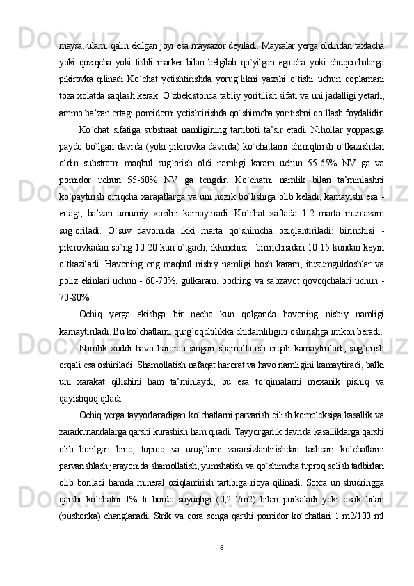 maysa, ularni qalin ekilgan joyi esa maysazor deyiladi. Maysalar yerga oldindan taxtacha
yoki   qoziqcha   yoki   tishli   marker   bilan   belgilab   qo`yilgan   egatcha   yoki   chuqurchalarga
pikirovka qilinadi   Ko`chat   yetishtirishda   yorug`likni   yaxshi   o`tishi   uchun   qoplamani
toza xolatda saqlash kerak. O`zbekistonda tabiiy yoritilish sifati va uni jadalligi yetarli,
ammo ba’zan ertagi pomidorni yetishtirishda qo`shimcha yoritishni qo`llash foydalidir.
Ko`chat   sifatiga   substraat   namligining   tartiboti   ta’sir   etadi.   Nihollar   yoppasiga
paydo bo`lgan davrda (yoki pikirovka davrida) ko`chatlarni chiniqtirish o`tkazishdan
oldin   substratni   maqbul   sug`orish   oldi   namligi   karam   uchun   55-65%   NV   ga   va
pomidor   uchun   55-60%   NV   ga   tengdir.   Ko`chatni   namlik   bilan   ta’minlashni
ko`paytirish ortiqcha xarajatlarga va uni nozik bo`lishiga olib keladi, kamayishi esa -
ertagi,   ba’zan   umumiy   xosilni   kamaytiradi.   Ko`chat   xaftada   1-2   marta   muntazam
sug`oriladi.   O`suv   davomida   ikki   marta   qo`shimcha   oziqlantiriladi:   birinchisi   -
pikirovkadan so`ng 10-20 kun o`tgach; ikkinchisi - birinchisidan 10-15 kundan keyin
o`tkaziladi.   Havoning   eng   maqbul   nisbiy   namligi   bosh   karam,   ituzumguldoshlar   va
poliz ekinlari uchun - 60-70%, gulkaram, bodring va sabzavot  qovoqchalari uchun -
70-80%.
Ochiq   yerga   ekishga   bir   necha   kun   qolganda   havoning   nisbiy   namligi
kamaytiriladi. Bu ko`chatlarni qurg`oqchilikka chidamliligini oshirishga imkon beradi.
Namlik xuddi  havo harorati singari shamollatish  orqali  kamaytiriladi, sug`orish
orqali esa oshiriladi. Shamollatish nafaqat harorat va havo namligini kamaytiradi, balki
uni   xarakat   qilishini   ham   ta’minlaydi,   bu   esa   to`qimalarni   mexanik   pishiq   va
qayishqoq qiladi .
Ochiq yerga tayyorlanadigan ko`chatlarni parvarish qilish kompleksiga kasallik va
zararkunandalarga qarshi kurashish ham qiradi. Tayyorgarlik davrida kasalliklarga qarshi
olib   borilgan   bino,   tuproq   va   urug`larni   zararsizlantirishdan   tashqari   ko`chatlarni
parvarishlash jarayonida shamollatish, yumshatish va qo`shimcha tuproq solish tadbirlari
olib boriladi hamda mineral  oziqlantirish tartibiga rioya qilinadi. Soxta un shudringga
qarshi   ko`chatni   1%   li   bordo   suyuqligi   (0,2   l/m2)   bilan   purkaladi   yoki   oxak   bilan
(pushonka)  changlanadi. Strik va qora songa qarshi pomidor ko`chatlari 1 m2/100 ml
8 