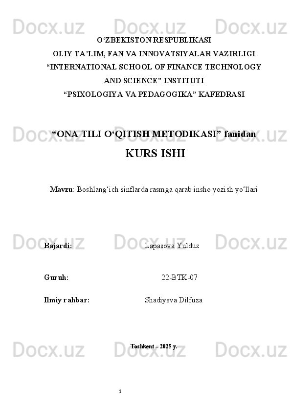1O‘ZBEKISTON RESPUBLIKASI
OLIY TA’LIM, FAN VA INNOVATSIYALAR VAZIRLIGI
“INTERNATIONAL SCHOOL OF FINANCE TECHNOLOGY
AND SCIENCE” INSTITUTI
“PSIXOLOGIYA VA PEDAGOGIKA” KAFEDRASI
“ ONA TILI  O‘QITISH METODIKASI” fanidan
  KURS ISHI
Mavzu :   Boshlang‘ich sinflarda rasmga qarab insho yozish yo‘llari
B ajardi :                                       Lapasova  Yulduz
G uruh :                                                 22-BTK-07
Ilmiy rahba r :                              Shadiyeva Dilfuza
Toshkent – 2025 y. 