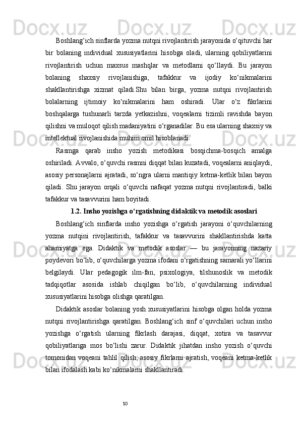 10Boshlang‘ich sinflarda yozma nutqni rivojlantirish jarayonida o‘qituvchi har
bir   bolaning   individual   xususiyatlarini   hisobga   oladi,   ularning   qobiliyatlarini
rivojlantirish   uchun   maxsus   mashqlar   va   metodlarni   qo‘llaydi.   Bu   jarayon
bolaning   shaxsiy   rivojlanishiga,   tafakkur   va   ijodiy   ko‘nikmalarini
shakllantirishga   xizmat   qiladi.Shu   bilan   birga,   yozma   nutqni   rivojlantirish
bolalarning   ijtimoiy   ko‘nikmalarini   ham   oshiradi.   Ular   o‘z   fikrlarini
boshqalarga   tushunarli   tarzda   yetkazishni,   voqealarni   tizimli   ravishda   bayon
qilishni va muloqot qilish madaniyatini o‘rganadilar. Bu esa ularning shaxsiy va
intellektual rivojlanishida muhim omil hisoblanadi.
Rasmga   qarab   insho   yozish   metodikasi   bosqichma-bosqich   amalga
oshiriladi. Avvalo, o‘quvchi rasmni diqqat bilan kuzatadi, voqealarni aniqlaydi,
asosiy personajlarni  ajratadi, so‘ngra ularni  mantiqiy ketma-ketlik bilan bayon
qiladi.   Shu   jarayon   orqali   o‘quvchi   nafaqat   yozma   nutqni   rivojlantiradi,   balki
tafakkur va tasavvurini ham boyitadi.
1.2. Insho yozishga o‘rgatishning didaktik va metodik asoslari
Boshlang‘ich   sinflarda   insho   yozishga   o‘rgatish   jarayoni   o‘quvchilarning
yozma   nutqini   rivojlantirish,   tafakkur   va   tasavvurini   shakllantirishda   katta
ahamiyatga   ega.   Didaktik   va   metodik   asoslar   —   bu   jarayonning   nazariy
poydevori bo‘lib, o‘quvchilarga yozma ifodani o‘rgatishning samarali yo‘llarini
belgilaydi.   Ular   pedagogik   ilm-fan,   psixologiya,   tilshunoslik   va   metodik
tadqiqotlar   asosida   ishlab   chiqilgan   bo‘lib,   o‘quvchilarning   individual
xususiyatlarini hisobga olishga qaratilgan.
Didaktik  asoslar   bolaning  yosh  xususiyatlarini   hisobga  olgan  holda  yozma
nutqni   rivojlantirishga   qaratilgan.   Boshlang‘ich   sinf   o‘quvchilari   uchun   insho
yozishga   o‘rgatish   ularning   fikrlash   darajasi,   diqqat,   xotira   va   tasavvur
qobiliyatlariga   mos   bo‘lishi   zarur.   Didaktik   jihatdan   insho   yozish   o‘quvchi
tomonidan   voqeani   tahlil   qilish,   asosiy   fikrlarni   ajratish,   voqeani   ketma-ketlik
bilan ifodalash kabi ko‘nikmalarni shakllantiradi. 