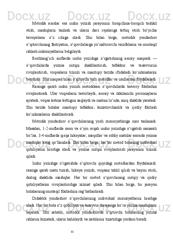 11Metodik   asoslar   esa   insho   yozish   jarayonini   bosqichma-bosqich   tashkil
etish,   mashqlarni   tanlash   va   ularni   dars   rejalariga   tatbiq   etish   bo‘yicha
tavsiyalarni   o‘z   ichiga   oladi.   Shu   bilan   birga,   metodik   yondashuv
o‘qituvchining faoliyatini, o‘quvchilarga yo‘naltiruvchi vazifalarini va mustaqil
ishlash imkoniyatlarini belgilaydi.
Boshlang‘ich   sinflarda   insho   yozishga   o‘rgatishning   asosiy   maqsadi   —
o‘quvchilarda   yozma   nutqni   shakllantirish,   tafakkur   va   tasavvurini
rivojlantirish,   voqealarni   tizimli   va   mantiqiy   tarzda   ifodalash   ko‘nikmalarini
berishdir. Shu maqsad bilan o‘qituvchi turli metodlar va usullardan foydalanadi.
Rasmga   qarab   insho   yozish   metodikasi   o‘quvchilarda   tasviriy   fikrlashni
rivojlantiradi.   Ular   voqealarni   tasvirlaydi,   asosiy   va   ikkilamchi   personajlarni
ajratadi, voqea ketma-ketligini saqlaydi va matnni lo‘nda, aniq shaklda yaratadi.
Shu   tarzda   bolalar   mantiqiy   tafakkur,   kuzatuvchanlik   va   ijodiy   fikrlash
ko‘nikmalarini shakllantiradi.
Metodik   yondashuv   o‘quvchilarning   yosh   xususiyatlariga   mos   tanlanadi.
Masalan,   1-2-sinflarda   rasm   va   o‘yin   orqali   insho   yozishga   o‘rgatish   samarali
bo‘lsa, 3-4-sinflarda qisqa hikoyalar, maqollar va oddiy matnlar asosida yozma
mashqlar keng qo‘llaniladi. Shu bilan birga, har bir metod bolaning individual
qobiliyatini   hisobga   oladi   va   yozma   nutqni   rivojlantirish   jarayonini   tizimli
qiladi.
Insho   yozishga   o‘rgatishda   o‘qituvchi   quyidagi   metodlardan   foydalanadi:
rasmga qarab matn tuzish,  hikoya yozish, voqeani  tahlil qilish va bayon etish,
dialog   shaklida   mashqlar.   Har   bir   metod   o‘quvchining   nutqiy   va   ijodiy
qobiliyatlarini   rivojlantirishga   xizmat   qiladi.   Shu   bilan   birga,   bu   jarayon
bolalarning mustaqil fikrlashini rag‘batlantiradi.
Didaktik   yondashuv   o‘quvchilarning   individual   xususiyatlarini   hisobga
oladi. Har bir bola o‘z qobiliyati va tasavvur darajasiga ko‘ra yozma mashqlarni
bajaradi.   Shu   sababli,   metodik   yondashuvda   o‘qituvchi   bolalarning   yozma
ishlarini kuzatadi, ularni baholaydi va xatolarini tuzatishga yordam beradi. 