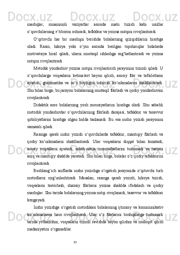 13mashqlar,   muammoli   vaziyatlar   asosida   matn   tuzish   kabi   usullar
o‘quvchilarning e’tiborini oshiradi, tafakkur va yozma nutqini rivojlantiradi.
O‘qituvchi   har   bir   mashqni   berishda   bolalarning   qiziqishlarini   hisobga
oladi.   Rasm,   hikoya   yoki   o‘yin   asosida   berilgan   topshiriqlar   bolalarda
motivatsiya   hosil   qiladi,   ularni   mustaqil   ishlashga   rag‘batlantiradi   va   yozma
nutqini rivojlantiradi.
Metodik yondashuv yozma nutqni rivojlantirish jarayonini tizimli qiladi. U
o‘quvchilarga   voqealarni   ketma-ket   bayon   qilish,   asosiy   fikr   va   tafsilotlarni
ajratish,   grammatika   va   so‘z   boyligini   oshirish   ko‘nikmalarini   shakllantiradi.
Shu bilan birga, bu jarayon bolalarning mustaqil fikrlash va ijodiy yondashuvini
rivojlantiradi.
Didaktik   asos   bolalarning   yosh   xususiyatlarini   hisobga   oladi.   Shu   sababli
metodik   yondashuvlar   o‘quvchilarning   fikrlash   darajasi,   tafakkur   va   tasavvur
qobiliyatlarini   hisobga   olgan   holda   tanlanadi.   Bu   esa   insho   yozish   jarayonini
samarali qiladi.
Rasmga   qarab   insho   yozish   o‘quvchilarda   tafakkur,   mantiqiy   fikrlash   va
ijodiy   ko‘nikmalarni   shakllantiradi.   Ular   voqealarni   diqqat   bilan   kuzatadi,
asosiy   voqealarni   ajratadi,   sabab-natija   munosabatlarini   tushunadi   va   matnni
aniq va mantiqiy shaklda yaratadi. Shu bilan birga, bolalar o‘z ijodiy tafakkurini
rivojlantiradi.
Boshlang‘ich   sinflarda  insho   yozishga   o‘rgatish   jarayonida   o‘qituvchi   turli
metodlarni   uyg‘unlashtiradi.   Masalan,   rasmga   qarab   yozish,   hikoya   tuzish,
voqealarni   tasvirlash,   shaxsiy   fikrlarni   yozma   shaklda   ifodalash   va   ijodiy
mashqlar. Shu tarzda bolalarning yozma nutqi rivojlanadi, tasavvur va tafakkuri
kengayadi.
Insho yozishga  o‘rgatish metodikasi  bolalarning ijtimoiy va kommunikativ
ko‘nikmalarini   ham   rivojlantiradi.   Ular   o‘z   fikrlarini   boshqalarga   tushunarli
tarzda yetkazishni, voqealarni tizimli ravishda bayon qilishni va muloqot qilish
madaniyatini o‘rganadilar. 