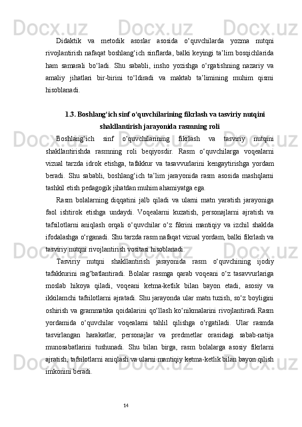 14Didaktik   va   metodik   asoslar   asosida   o‘quvchilarda   yozma   nutqni
rivojlantirish nafaqat boshlang‘ich sinflarda, balki keyingi ta’lim bosqichlarida
ham   samarali   bo‘ladi.   Shu   sababli,   insho   yozishga   o‘rgatishning   nazariy   va
amaliy   jihatlari   bir-birini   to‘ldiradi   va   maktab   ta’limining   muhim   qismi
hisoblanadi.
1.3. Boshlang‘ich sinf o‘quvchilarining fikrlash va tasviriy nutqini
shakllantirish jarayonida rasmning roli
Boshlang‘ich   sinf   o‘quvchilarining   fikrlash   va   tasviriy   nutqini
shakllantirishda   rasmning   roli   beqiyosdir.   Rasm   o‘quvchilarga   voqealarni
vizual   tarzda   idrok   etishga,   tafakkur   va   tasavvurlarini   kengaytirishga   yordam
beradi.   Shu   sababli,   boshlang‘ich   ta’lim   jarayonida   rasm   asosida   mashqlarni
tashkil etish pedagogik jihatdan muhim ahamiyatga ega.
Rasm   bolalarning   diqqatini   jalb   qiladi   va   ularni   matn   yaratish   jarayoniga
faol   ishtirok   etishga   undaydi.   Voqealarni   kuzatish,   personajlarni   ajratish   va
tafsilotlarni   aniqlash   orqali   o‘quvchilar   o‘z   fikrini   mantiqiy   va   izchil   shaklda
ifodalashga o‘rganadi. Shu tarzda rasm nafaqat vizual yordam, balki fikrlash va
tasviriy nutqni rivojlantirish vositasi hisoblanadi.
Tasviriy   nutqni   shakllantirish   jarayonida   rasm   o‘quvchining   ijodiy
tafakkurini   rag‘batlantiradi.   Bolalar   rasmga   qarab   voqeani   o‘z   tasavvurlariga
moslab   hikoya   qiladi,   voqeani   ketma-ketlik   bilan   bayon   etadi,   asosiy   va
ikkilamchi tafsilotlarni ajratadi. Shu jarayonda ular matn tuzish, so‘z boyligini
oshirish va grammatika qoidalarini qo‘llash ko‘nikmalarini rivojlantiradi.Rasm
yordamida   o‘quvchilar   voqealarni   tahlil   qilishga   o‘rgatiladi.   Ular   rasmda
tasvirlangan   harakatlar,   personajlar   va   predmetlar   orasidagi   sabab-natija
munosabatlarini   tushunadi.   Shu   bilan   birga,   rasm   bolalarga   asosiy   fikrlarni
ajratish, tafsilotlarni aniqlash va ularni mantiqiy ketma-ketlik bilan bayon qilish
imkonini beradi. 