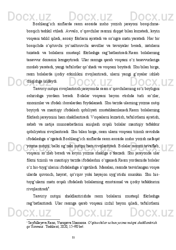 15Boshlang‘ich   sinflarda   rasm   asosida   insho   yozish   jarayoni   bosqichma-
bosqich tashkil etiladi. Avvalo, o‘quvchilar rasmni diqqat bilan kuzatadi, keyin
voqeani tahlil qiladi, asosiy fikrlarni ajratadi va so‘ngra matn yaratadi. Har bir
bosqichda   o‘qituvchi   yo‘naltiruvchi   savollar   va   tavsiyalar   beradi,   xatolarni
tuzatadi   va   bolalarni   mustaqil   fikrlashga   rag‘batlantiradi.Rasm   bolalarning
tasavvur   doirasini   kengaytiradi.   Ular   rasmga   qarab   voqeani   o‘z   tasavvurlariga
moslab yaratadi, yangi tafsilotlar qo‘shadi va voqeani boyitadi. Shu bilan birga,
rasm   bolalarda   ijodiy   erkinlikni   rivojlantiradi,   ularni   yangi   g‘oyalar   ishlab
chiqishga undaydi.
Tasviriy nutqni rivojlantirish jarayonida rasm o‘quvchilarning so‘z boyligini
oshirishga   yordam   beradi.   Bolalar   voqeani   bayon   etishda   turli   so‘zlar,
sinonimlar va ifodali iboralardan foydalanadi. Shu tarzda ularning yozma nutqi
boyiydi   va   mantiqiy   ifodalash   qobiliyati   mustahkamlanadi.Rasm   bolalarning
fikrlash jarayonini ham shakllantiradi. Voqealarni kuzatish, tafsilotlarni ajratish,
sabab   va   natija   munosabatlarini   aniqlash   orqali   bolalar   mantiqiy   tafakkur
qobiliyatini rivojlantiradi. Shu bilan birga, rasm ularni voqeani tizimli ravishda
ifodalashga o‘rgatadi.Boshlang‘ich sinflarda rasm asosida insho yozish nafaqat
yozma nutqni, balki og‘zaki nutqni ham rivojlantiradi. Bolalar rasmni tavsiflab,
voqeani   so‘zlab   beradi   va   keyin   yozma   shaklga   o‘tkazadi.   Shu   jarayonda   ular
fikrni tizimli va mantiqiy tarzda ifodalashni o‘rganadi.Rasm yordamida bolalar
o‘z his-tuyg‘ularini ifodalashga o‘rgatiladi. Masalan, rasmda tasvirlangan voqea
ularda   quvonch,   hayrat,   qo‘rquv   yoki   hayajon   uyg‘otishi   mumkin.   Shu   his-
tuyg‘ularni   matn   orqali   ifodalash   bolalarning   emotsional   va   ijodiy   tafakkurini
rivojlantiradi 4
.
Tasviriy   nutqni   shakllantirishda   rasm   bolalarni   mustaqil   fikrlashga
rag‘batlantiradi.   Ular   rasmga   qarab   voqeani   izchil   bayon   qiladi,   tafsilotlarni
4
  Sayfullayeva Rano, Yusupova Shaxnoza.  O‘qituvchilar uchun yozma nutqni shakllantirish 
qo‘llanmasi . Toshkent, 2020, 15–90 bet. 