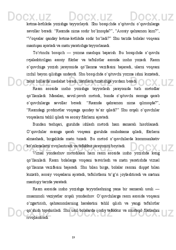 19ketma-ketlikda   yozishga   tayyorlaydi.   Shu   bosqichda   o‘qituvchi   o‘quvchilarga
savollar   beradi:   “Rasmda   nima   sodir   bo‘lmoqda?”,   “Asosiy   qahramon   kim?”,
“Voqealar   qanday   ketma-ketlikda   sodir   bo‘ladi?”   Shu   tarzda   bolalar   voqeani
mantiqan ajratadi va matn yaratishga tayyorlanadi.
To‘rtinchi   bosqich   —   yozma   mashqni   bajarish.   Bu   bosqichda   o‘quvchi
rejalashtirilgan   asosiy   fikrlar   va   tafsilotlar   asosida   insho   yozadi.   Rasm
o‘quvchiga   yozish   jarayonida   qo‘llanma   vazifasini   bajaradi,   ularni   voqeani
izchil bayon qilishga undaydi. Shu bosqichda o‘qituvchi yozma ishni kuzatadi,
zarur hollarda maslahat beradi, xatolarni tuzatishga yordam beradi.
Rasm   asosida   insho   yozishga   tayyorlash   jarayonida   turli   metodlar
qo‘llaniladi.   Masalan,   savol-javob   metodi,   bunda   o‘qituvchi   rasmga   qarab
o‘quvchilarga   savollar   beradi:   “Rasmda   qahramon   nima   qilmoqda?”,
“Rasmdagi   predmetlar   voqeaga   qanday   ta’sir   qiladi?”   Shu   orqali   o‘quvchilar
voqealarni tahlil qiladi va asosiy fikrlarni ajratadi.
Bundan   tashqari,   guruhda   ishlash   metodi   ham   samarali   hisoblanadi.
O‘quvchilar   rasmga   qarab   voqeani   guruhda   muhokama   qiladi,   fikrlarni
almashadi,   birgalikda   matn   tuzadi.   Bu   metod   o‘quvchilarda   kommunikativ
ko‘nikmalarni rivojlantiradi va tafakkur jarayonini boyitadi.
Vizual   yondashuv   metodikasi   ham   rasm   asosida   insho   yozishda   keng
qo‘llaniladi.   Rasm   bolalarga   voqeani   tasvirlash   va   matn   yaratishda   vizual
qo‘llanma   vazifasini   bajaradi.   Shu   bilan   birga,   bolalar   rasmni   diqqat   bilan
kuzatib,   asosiy   voqealarni   ajratadi,   tafsilotlarni   to‘g‘ri   joylashtiradi   va   matnni
mantiqiy tarzda yaratadi.
Rasm   asosida   insho   yozishga   tayyorlashning   yana   bir   samarali   usuli   —
muammoli   vaziyatlar   orqali   yondashuv.   O‘quvchilarga   rasm   asosida   voqeani
o‘zgartirish,   qahramonlarning   harakatini   tahlil   qilish   va   yangi   tafsilotlar
qo‘shish  topshiriladi. Shu usul  bolalarda ijodiy tafakkur  va mustaqil fikrlashni
rivojlantiradi. 