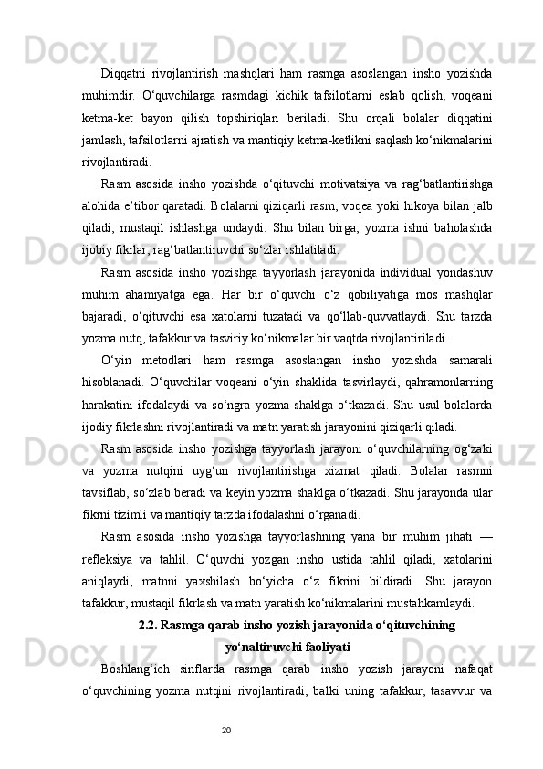 20Diqqatni   rivojlantirish   mashqlari   ham   rasmga   asoslangan   insho   yozishda
muhimdir.   O‘quvchilarga   rasmdagi   kichik   tafsilotlarni   eslab   qolish,   voqeani
ketma-ket   bayon   qilish   topshiriqlari   beriladi.   Shu   orqali   bolalar   diqqatini
jamlash, tafsilotlarni ajratish va mantiqiy ketma-ketlikni saqlash ko‘nikmalarini
rivojlantiradi.
Rasm   asosida   insho   yozishda   o‘qituvchi   motivatsiya   va   rag‘batlantirishga
alohida e’tibor  qaratadi. Bolalarni  qiziqarli rasm, voqea yoki  hikoya bilan jalb
qiladi,   mustaqil   ishlashga   undaydi.   Shu   bilan   birga,   yozma   ishni   baholashda
ijobiy fikrlar, rag‘batlantiruvchi so‘zlar ishlatiladi.
Rasm   asosida   insho   yozishga   tayyorlash   jarayonida   individual   yondashuv
muhim   ahamiyatga   ega.   Har   bir   o‘quvchi   o‘z   qobiliyatiga   mos   mashqlar
bajaradi,   o‘qituvchi   esa   xatolarni   tuzatadi   va   qo‘llab-quvvatlaydi.   Shu   tarzda
yozma nutq, tafakkur va tasviriy ko‘nikmalar bir vaqtda rivojlantiriladi.
O‘yin   metodlari   ham   rasmga   asoslangan   insho   yozishda   samarali
hisoblanadi.   O‘quvchilar   voqeani   o‘yin   shaklida   tasvirlaydi,   qahramonlarning
harakatini   ifodalaydi   va   so‘ngra   yozma   shaklga   o‘tkazadi.   Shu   usul   bolalarda
ijodiy fikrlashni rivojlantiradi va matn yaratish jarayonini qiziqarli qiladi.
Rasm   asosida   insho   yozishga   tayyorlash   jarayoni   o‘quvchilarning   og‘zaki
va   yozma   nutqini   uyg‘un   rivojlantirishga   xizmat   qiladi.   Bolalar   rasmni
tavsiflab, so‘zlab beradi va keyin yozma shaklga o‘tkazadi. Shu jarayonda ular
fikrni tizimli va mantiqiy tarzda ifodalashni o‘rganadi.
Rasm   asosida   insho   yozishga   tayyorlashning   yana   bir   muhim   jihati   —
refleksiya   va   tahlil.   O‘quvchi   yozgan   insho   ustida   tahlil   qiladi,   xatolarini
aniqlaydi,   matnni   yaxshilash   bo‘yicha   o‘z   fikrini   bildiradi.   Shu   jarayon
tafakkur, mustaqil fikrlash va matn yaratish ko‘nikmalarini mustahkamlaydi.
2.2. Rasmga qarab insho yozish jarayonida o‘qituvchining
yo‘naltiruvchi faoliyati
Boshlang‘ich   sinflarda   rasmga   qarab   insho   yozish   jarayoni   nafaqat
o‘quvchining   yozma   nutqini   rivojlantiradi,   balki   uning   tafakkur,   tasavvur   va 