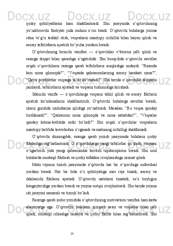 21ijodiy   qobiliyatlarini   ham   shakllantiradi.   Shu   jarayonda   o‘qituvchining
yo‘naltiruvchi   faoliyati   juda   muhim   o‘rin   tutadi.   O‘qituvchi   bolalarga   yozma
ishni   to‘g‘ri   tashkil   etish,   voqealarni   mantiqiy   izchillik   bilan   bayon   qilish   va
asosiy tafsilotlarni ajratish bo‘yicha yordam beradi.
O‘qituvchining   birinchi   vazifasi   —   o‘quvchilar   e’tiborini   jalb   qilish   va
rasmga   diqqat   bilan   qarashga   o‘rgatishdir.   Shu   bosqichda   o‘qituvchi   savollar
orqali   o‘quvchilarni   rasmga   qarab   tafsilotlarni   aniqlashga   undaydi:   “Rasmda
kim   nima   qilmoqda?”,   “Voqeada   qahramonlarning   asosiy   harakati   nima?”,
“Qaysi predmetlar voqeaga ta’sir ko‘rsatadi?” Shu tarzda o‘quvchilar diqqatini
jamlaydi, tafsilotlarni ajratadi va voqeani tushunishga kirishadi.
Ikkinchi   vazifa   —   o‘quvchilarga   voqeani   tahlil   qilish   va   asosiy   fikrlarni
ajratish   ko‘nikmalarini   shakllantirish.   O‘qituvchi   bolalarga   savollar   beradi,
ularni   guruhda   muhokama   qilishga   yo‘naltiradi.   Masalan:   “Bu   voqea   qanday
boshlanadi?”,   “Qahramon   nima   qilmoqda   va   nima   sababdan?”,   “Voqealar
qanday   ketma-ketlikda   sodir   bo‘ladi?”   Shu   orqali   o‘quvchilar   voqealarni
mantiqiy tartibda tasvirlashni o‘rganadi va matnning izchilligi shakllanadi.
O‘qituvchi   shuningdek,   rasmga   qarab   yozish   jarayonida   bolalarni   ijodiy
fikrlashga   rag‘batlantiradi.   U   o‘quvchilarga   yangi   tafsilotlar   qo‘shish,   voqeani
o‘zgartirish   yoki   yangi   qahramonlar   kiritish   topshiriqlarini   beradi.   Shu   usul
bolalarda mustaqil fikrlash va ijodiy tafakkur rivojlanishiga xizmat qiladi.
Matn   rejasini   tuzish   jarayonida   o‘qituvchi   har   bir   o‘quvchiga   individual
yordam   beradi.   Har   bir   bola   o‘z   qobiliyatiga   mos   reja   tuzadi,   asosiy   va
ikkilamchi   fikrlarni   ajratadi.   O‘qituvchi   xatolarni   tuzatadi,   so‘z   boyligini
kengaytirishga yordam beradi va yozma nutqni rivojlantiradi. Shu tarzda yozma
ish jarayoni samarali va tizimli bo‘ladi.
Rasmga qarab insho yozishda o‘qituvchining motivatsion vazifasi ham katta
ahamiyatga   ega.   O‘qituvchi   bolalarni   qiziqarli   rasm   va   voqealar   bilan   jalb
qiladi,   mustaqil   ishlashga   undaydi   va   ijobiy   fikrlar   bilan   rag‘batlantiradi.   Shu 
