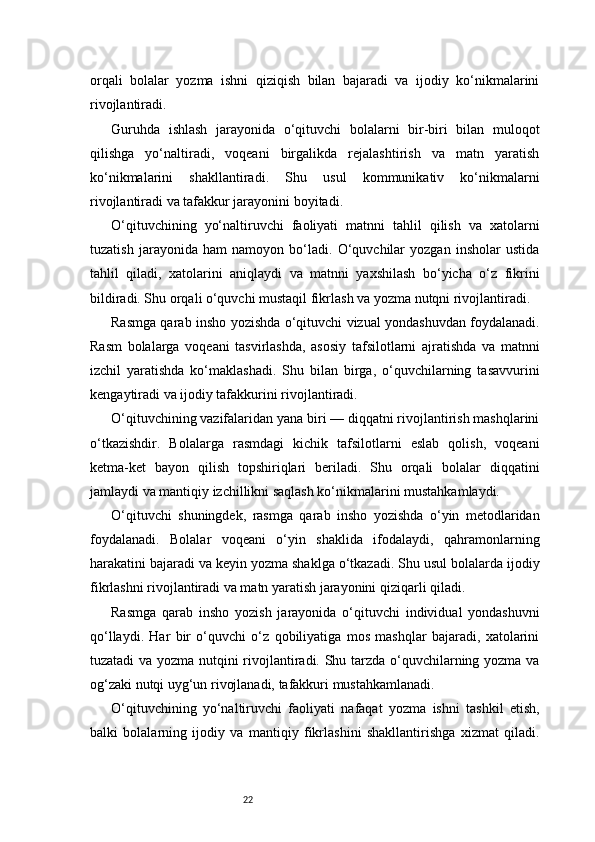 22orqali   bolalar   yozma   ishni   qiziqish   bilan   bajaradi   va   ijodiy   ko‘nikmalarini
rivojlantiradi.
Guruhda   ishlash   jarayonida   o‘qituvchi   bolalarni   bir-biri   bilan   muloqot
qilishga   yo‘naltiradi,   voqeani   birgalikda   rejalashtirish   va   matn   yaratish
ko‘nikmalarini   shakllantiradi.   Shu   usul   kommunikativ   ko‘nikmalarni
rivojlantiradi va tafakkur jarayonini boyitadi.
O‘qituvchining   yo‘naltiruvchi   faoliyati   matnni   tahlil   qilish   va   xatolarni
tuzatish   jarayonida   ham   namoyon   bo‘ladi.   O‘quvchilar   yozgan   insholar   ustida
tahlil   qiladi,   xatolarini   aniqlaydi   va   matnni   yaxshilash   bo‘yicha   o‘z   fikrini
bildiradi. Shu orqali o‘quvchi mustaqil fikrlash va yozma nutqni rivojlantiradi.
Rasmga qarab insho yozishda o‘qituvchi vizual yondashuvdan foydalanadi.
Rasm   bolalarga   voqeani   tasvirlashda,   asosiy   tafsilotlarni   ajratishda   va   matnni
izchil   yaratishda   ko‘maklashadi.   Shu   bilan   birga,   o‘quvchilarning   tasavvurini
kengaytiradi va ijodiy tafakkurini rivojlantiradi.
O‘qituvchining vazifalaridan yana biri — diqqatni rivojlantirish mashqlarini
o‘tkazishdir.   Bolalarga   rasmdagi   kichik   tafsilotlarni   eslab   qolish,   voqeani
ketma-ket   bayon   qilish   topshiriqlari   beriladi.   Shu   orqali   bolalar   diqqatini
jamlaydi va mantiqiy izchillikni saqlash ko‘nikmalarini mustahkamlaydi.
O‘qituvchi   shuningdek,   rasmga   qarab   insho   yozishda   o‘yin   metodlaridan
foydalanadi.   Bolalar   voqeani   o‘yin   shaklida   ifodalaydi,   qahramonlarning
harakatini bajaradi va keyin yozma shaklga o‘tkazadi. Shu usul bolalarda ijodiy
fikrlashni rivojlantiradi va matn yaratish jarayonini qiziqarli qiladi.
Rasmga   qarab   insho   yozish   jarayonida   o‘qituvchi   individual   yondashuvni
qo‘llaydi.   Har   bir   o‘quvchi   o‘z   qobiliyatiga   mos   mashqlar   bajaradi,   xatolarini
tuzatadi va yozma nutqini rivojlantiradi. Shu tarzda o‘quvchilarning yozma va
og‘zaki nutqi uyg‘un rivojlanadi, tafakkuri mustahkamlanadi.
O‘qituvchining   yo‘naltiruvchi   faoliyati   nafaqat   yozma   ishni   tashkil   etish,
balki   bolalarning   ijodiy   va   mantiqiy   fikrlashini   shakllantirishga   xizmat   qiladi. 