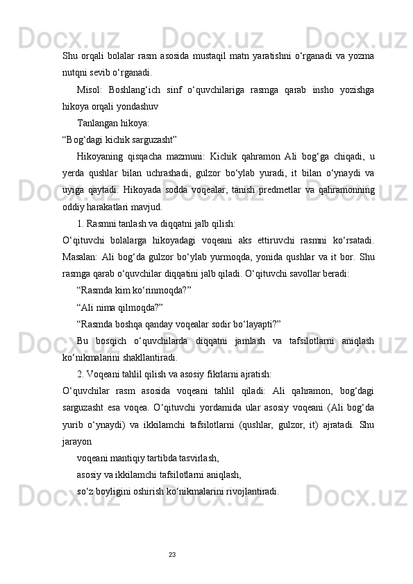 23Shu   orqali   bolalar   rasm   asosida   mustaqil   matn   yaratishni   o‘rganadi   va   yozma
nutqni sevib o‘rganadi.
Misol:   Boshlang‘ich   sinf   o‘quvchilariga   rasmga   qarab   insho   yozishga
hikoya orqali yondashuv
Tanlangan hikoya:
“Bog‘dagi kichik sarguzasht”
Hikoyaning   qisqacha   mazmuni:   Kichik   qahramon   Ali   bog‘ga   chiqadi,   u
yerda   qushlar   bilan   uchrashadi,   gulzor   bo‘ylab   yuradi,   it   bilan   o‘ynaydi   va
uyiga   qaytadi.   Hikoyada   sodda   voqealar,   tanish   predmetlar   va   qahramonning
oddiy harakatlari mavjud.
1. Rasmni tanlash va diqqatni jalb qilish:
O‘qituvchi   bolalarga   hikoyadagi   voqeani   aks   ettiruvchi   rasmni   ko‘rsatadi.
Masalan:   Ali   bog‘da   gulzor   bo‘ylab   yurmoqda,   yonida   qushlar   va   it   bor.   Shu
rasmga qarab o‘quvchilar diqqatini jalb qiladi. O‘qituvchi savollar beradi:
“Rasmda kim ko‘rinmoqda?”
“Ali nima qilmoqda?”
“Rasmda boshqa qanday voqealar sodir bo‘layapti?”
Bu   bosqich   o‘quvchilarda   diqqatni   jamlash   va   tafsilotlarni   aniqlash
ko‘nikmalarini shakllantiradi.
2. Voqeani tahlil qilish va asosiy fikrlarni ajratish:
O‘quvchilar   rasm   asosida   voqeani   tahlil   qiladi:   Ali   qahramon,   bog‘dagi
sarguzasht   esa   voqea.   O‘qituvchi   yordamida   ular   asosiy   voqeani   (Ali   bog‘da
yurib   o‘ynaydi)   va   ikkilamchi   tafsilotlarni   (qushlar,   gulzor,   it)   ajratadi.   Shu
jarayon
voqeani mantiqiy tartibda tasvirlash,
asosiy va ikkilamchi tafsilotlarni aniqlash,
so‘z boyligini oshirish ko‘nikmalarini rivojlantiradi. 
