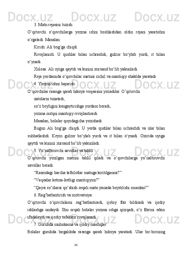 243. Matn rejasini tuzish:
O‘qituvchi   o‘quvchilarga   yozma   ishni   boshlashdan   oldin   rejani   yaratishni
o‘rgatadi. Masalan:
Kirish: Ali bog‘ga chiqdi.
Rivojlanish:   U   qushlar   bilan   uchrashdi,   gulzor   bo‘ylab   yurdi,   it   bilan
o‘ynadi.
Xulosa: Ali uyiga qaytdi va kunini xursand bo‘lib yakunladi.
Reja yordamida o‘quvchilar matnni izchil va mantiqiy shaklda yaratadi.
4. Yozma ishni bajarish:
O‘quvchilar rasmga qarab hikoya voqeasini yozadilar. O‘qituvchi:
xatolarni tuzatadi,
so‘z boyligini kengaytirishga yordam beradi,
yozma nutqni mantiqiy rivojlantiradi.
Masalan, bolalar quyidagicha yozishadi:
Bugun   Ali   bog‘ga   chiqdi.   U   yerda   qushlar   bilan   uchrashdi   va   ular   bilan
suhbatlashdi.   Keyin   gulzor   bo‘ylab   yurdi   va   it   bilan   o‘ynadi.   Oxirida   uyiga
qaytdi va kunini xursand bo‘lib yakunladi.
5. Yo‘naltiruvchi savollar va tahlil:
O‘qituvchi   yozilgan   matnni   tahlil   qiladi   va   o‘quvchilarga   yo‘naltiruvchi
savollar beradi:
“Rasmdagi barcha tafsilotlar matnga kiritilganmi?”
“Vaqealar ketma-ketligi mantiqiymi?”
“Qaysi so‘zlarni qo‘shish orqali matn yanada boyitilishi mumkin?”
6. Rag‘batlantirish va motivatsiya:
O‘qituvchi   o‘quvchilarni   rag‘batlantiradi,   ijobiy   fikr   bildiradi   va   ijodiy
ishlashga   undaydi.   Shu   orqali   bolalar   yozma   ishga   qiziqadi,   o‘z   fikrini   erkin
ifodalaydi va ijodiy tafakkur rivojlanadi.
7. Guruhda muhokama va ijodiy mashqlar:
Bolalar   guruhda   birgalikda   rasmga   qarab   hikoya   yaratadi.   Ular   bir-birining 