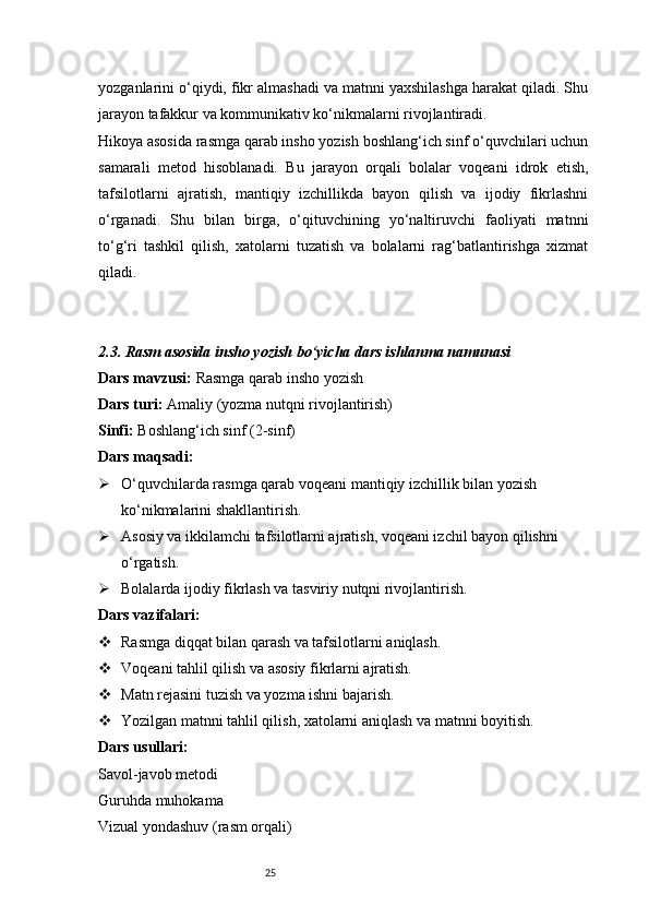 25yozganlarini o‘qiydi, fikr almashadi va matnni yaxshilashga harakat qiladi. Shu
jarayon tafakkur va kommunikativ ko‘nikmalarni rivojlantiradi.
Hikoya asosida rasmga qarab insho yozish boshlang‘ich sinf o‘quvchilari uchun
samarali   metod   hisoblanadi.   Bu   jarayon   orqali   bolalar   voqeani   idrok   etish,
tafsilotlarni   ajratish,   mantiqiy   izchillikda   bayon   qilish   va   ijodiy   fikrlashni
o‘rganadi.   Shu   bilan   birga,   o‘qituvchining   yo‘naltiruvchi   faoliyati   matnni
to‘g‘ri   tashkil   qilish,   xatolarni   tuzatish   va   bolalarni   rag‘batlantirishga   xizmat
qiladi.
2.3. Rasm asosida insho yozish bo‘yicha dars ishlanma namunasi
Dars mavzusi:  Rasmga qarab insho yozish
Dars turi:  Amaliy (yozma nutqni rivojlantirish)
Sinfi:  Boshlang‘ich sinf (2-sinf)
Dars maqsadi:
 O‘quvchilarda rasmga qarab voqeani mantiqiy izchillik bilan yozish 
ko‘nikmalarini shakllantirish.
 Asosiy va ikkilamchi tafsilotlarni ajratish, voqeani izchil bayon qilishni 
o‘rgatish.
 Bolalarda ijodiy fikrlash va tasviriy nutqni rivojlantirish.
Dars vazifalari:
 Rasmga diqqat bilan qarash va tafsilotlarni aniqlash.
 Voqeani tahlil qilish va asosiy fikrlarni ajratish.
 Matn rejasini tuzish va yozma ishni bajarish.
 Yozilgan matnni tahlil qilish, xatolarni aniqlash va matnni boyitish.
Dars usullari:
Savol-javob metodi
Guruhda muhokama
Vizual yondashuv (rasm orqali) 