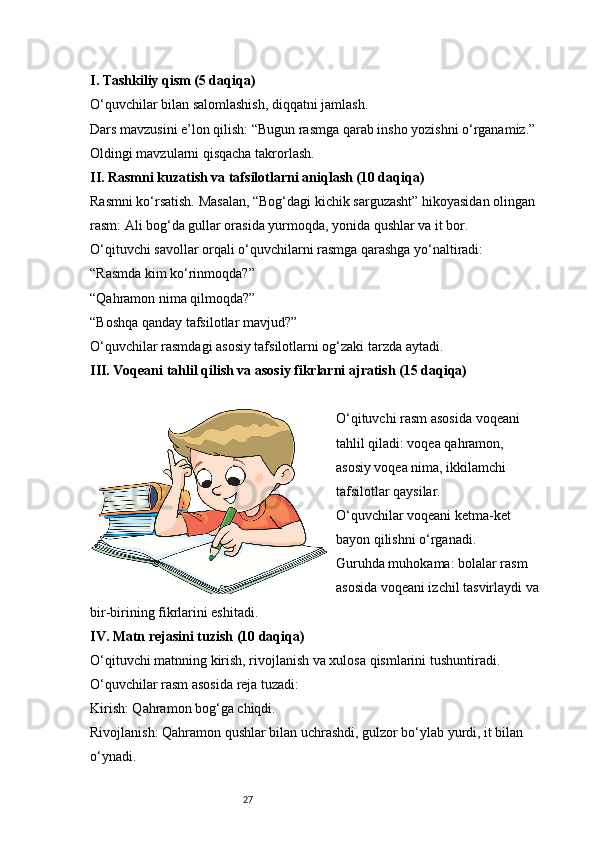 27I. Tashkiliy qism (5 daqiqa)
O‘quvchilar bilan salomlashish, diqqatni jamlash.
Dars mavzusini e’lon qilish: “Bugun rasmga qarab insho yozishni o‘rganamiz.”
Oldingi mavzularni qisqacha takrorlash.
II. Rasmni kuzatish va tafsilotlarni aniqlash (10 daqiqa)
Rasmni ko‘rsatish. Masalan, “Bog‘dagi kichik sarguzasht” hikoyasidan olingan 
rasm: Ali bog‘da gullar orasida yurmoqda, yonida qushlar va it bor.
O‘qituvchi savollar orqali o‘quvchilarni rasmga qarashga yo‘naltiradi:
“Rasmda kim ko‘rinmoqda?”
“Qahramon nima qilmoqda?”
“Boshqa qanday tafsilotlar mavjud?”
O‘quvchilar rasmdagi asosiy tafsilotlarni og‘zaki tarzda aytadi.
III. Voqeani tahlil qilish va asosiy fikrlarni ajratish (15 daqiqa)
O‘qituvchi rasm asosida voqeani 
tahlil qiladi: voqea qahramon, 
asosiy voqea nima, ikkilamchi 
tafsilotlar qaysilar.
O‘quvchilar voqeani ketma-ket 
bayon qilishni o‘rganadi.
Guruhda muhokama: bolalar rasm 
asosida voqeani izchil tasvirlaydi va
bir-birining fikrlarini eshitadi.
IV. Matn rejasini tuzish (10 daqiqa)
O‘qituvchi matnning kirish, rivojlanish va xulosa qismlarini tushuntiradi.
O‘quvchilar rasm asosida reja tuzadi:
Kirish: Qahramon bog‘ga chiqdi.
Rivojlanish: Qahramon qushlar bilan uchrashdi, gulzor bo‘ylab yurdi, it bilan 
o‘ynadi. 